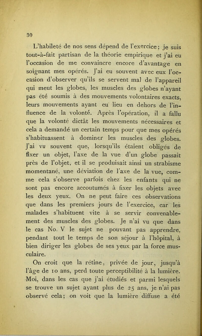 L’habileté de nos sens dépend de l’exercice; je suis tout-à-fait partisan de la théorie empirique et j’ai eu l’occasion de me convaincre encore d’avantage en soignant mes opérés. J’ai eu souvent avec eux l’oc- casion d’observer qu’ils se servent mal de l’appareil qui meut les globes, les muscles des globes n’ayant pas été soumis à des mouvements volontaires exacts, leurs mouvements ayant eu lieu en dehors de l’in- fluence de la volonté. Après l’opération, il a fallu que la volonté dictât les mouvements nécessaires et cela a demandé un certain temps pour que mes opérés s’habituassent à dominer les muscles des globes. J’ai vu souvent que, lorsqu’ils étaient obligés de fixer un objet, l’axe de la vue d’un globe passait près de l’objet, et il se produisait ainsi un strabisme momentané, une déviation de l’axe de la vue, com- me cela s’observe parfois chez les enfants qui ne sont pas encore accoutumés à fixer les objets avec les deux yeux. On ne peut faire ces observations que dans les premiers jours de l’exercice, car les malades s’habituent vite à se servir convenable- ment des muscles des globes. Je n’ai vu que dans le cas No. V le sujet ne pouvant pas apprendre, pendant tout le temps de son séjour à l’hôpital, à bien diriger les globes de ses yeux par la force mus- culaire. On croit que la rétine, privée de jour, jusqu’à l’âge de lo ans, perd toute perceptibilité à la lumière. Moi, dans les cas que j’ai étudiés et parmi lesquels se trouve un sujet ayant plus de 25 ans, je n’ai pas observé cela; on voit que la lumière diffuse a été