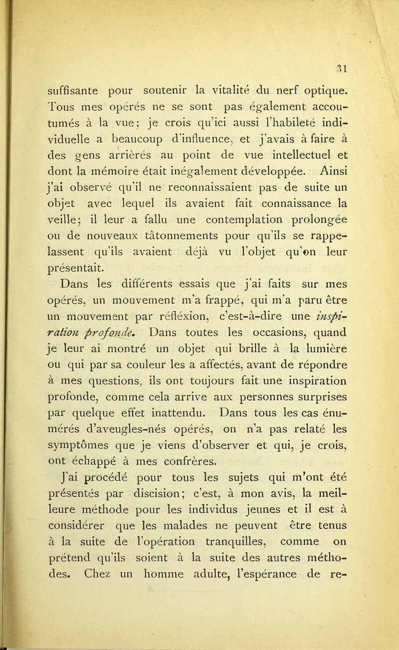 suffisante pour soutenir la vitalité du nerf optique. Tous mes opérés ne se sont pas également accou- tumés à la vue; je crois qu’ici aussi l’habileté indi- viduelle a beaucoup d’influence, et j’avais à faire à des gens arriérés au point de vue intellectuel et dont la mémoire était inégalement développée. Ainsi j’ai observé qu’il ne reconnaissaient pas de suite un objet avec lequel ils avaient fait connaissance la veille; il leur a fallu une contemplation prolongée ou de nouveaux tâtonnements pour qu’ils se rappe- lassent qu’ils avaient déjà vu l’objet qu’on leur présentait. Dans les différents essais que j’ai faits sur mes opérés, un mouvement m’a frappé, qui m’a paru être un mouvement par réfléxion, c’est-à-dire une inspi- ration profomie. Dans toutes les occasions, quand je leur ai montré un objet qui brille à la lumière ou qui par sa couleur les a affectés, avant de répondre à mes questions, ils ont toujours fait une inspiration profonde, comme cela arrive aux personnes surprises par quelque effet inattendu. Dans tous les cas énu- mérés d’aveugles-nés opérés, on n’a pas relaté les symptômes que je viens d’observer et qui, je crois, ont échappé à mes confrères. J’ai procédé pour tous les sujets qui m’ont été présentés par discision; c’est, à mon avis, la meil- leure méthode pour les individus jeunes et il est à considérer que les malades ne peuvent être tenus à la suite de l’opération tranquilles, comme on prétend qu’ils soient à la suite des autres métho- des. Chez un homme adulte, l’espérance de re-