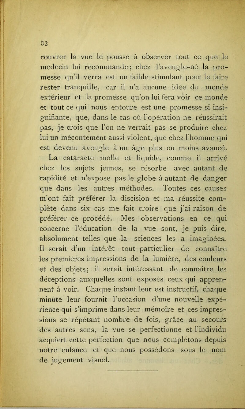 couvrer la vue le pousse à observer tout ce que le médecin lui recommande; chez l’aveugle-né la pro- messe qu’il verra est un faible stimulant pour le faire rester tranquille, car il n’a aucune idée du monde extérieur et la promesse qu’on lui fera voir ce monde et tout ce qui nous entoure est une promesse si insi- gnifiante, que, dans le cas où l’opération ne réussirait pas, je crois que l’on ne verrait pas se produire chez lui un mécontement aussi violent, que chez l’homme qui est devenu aveugle à un âge plus ou moins avancé. La cataracte molle et liquide, comme il arrivé chez les sujets jeunes, se résorbe avec autant de rapidité et n’expose pas le globe à autant de danger que dans les autres méthodes. Toutes ces causes m’ont fait préférer la discision et ma réussite com- plète dans six cas me fait croire que j’ai raison de préférer ce procédé. Mes observations en ce qui concerne l’éducation de la vue sont, je puis dire, absolument telles que la sciences les a imaginées. Il serait d’un intérêt tout particulier de connaître les premières impressions de la lumière, des couleurs et des objets; il serait intéressant de connaître les déceptions auxquelles sont exposés ceux qui appren- nent à voir. Chaque instant leur est instructif, chaque minute leur fournit l’occasion d’une nouvelle expé- rience qui s’imprime dans leur mémoire et ces impres- sions se répétant nombre de fois, grâce au secours des autres sens, la vue se perfectionne et l’individu acquiert cette perfection que nous complétons depuis notre enfance et que nous possédons sous le nom de jugement visuel.