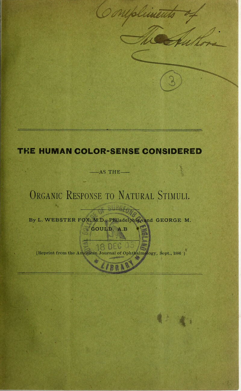 THE HUMAN COLOR-SENSE CONSIDERED -AS THE- Organic Response to Natural Stimuli. By L. WEBSTER FOX, M.D., Philadelphia, and GEORGE M GOULD, A.B - <*3 / I ' i (III ,/to APr < < |o UCw -■■“'yiss.i [.Reprint from the American Journal of Ophthalmology, Sept., 1886 ' N.. y ^ Vs J ■ ,'A