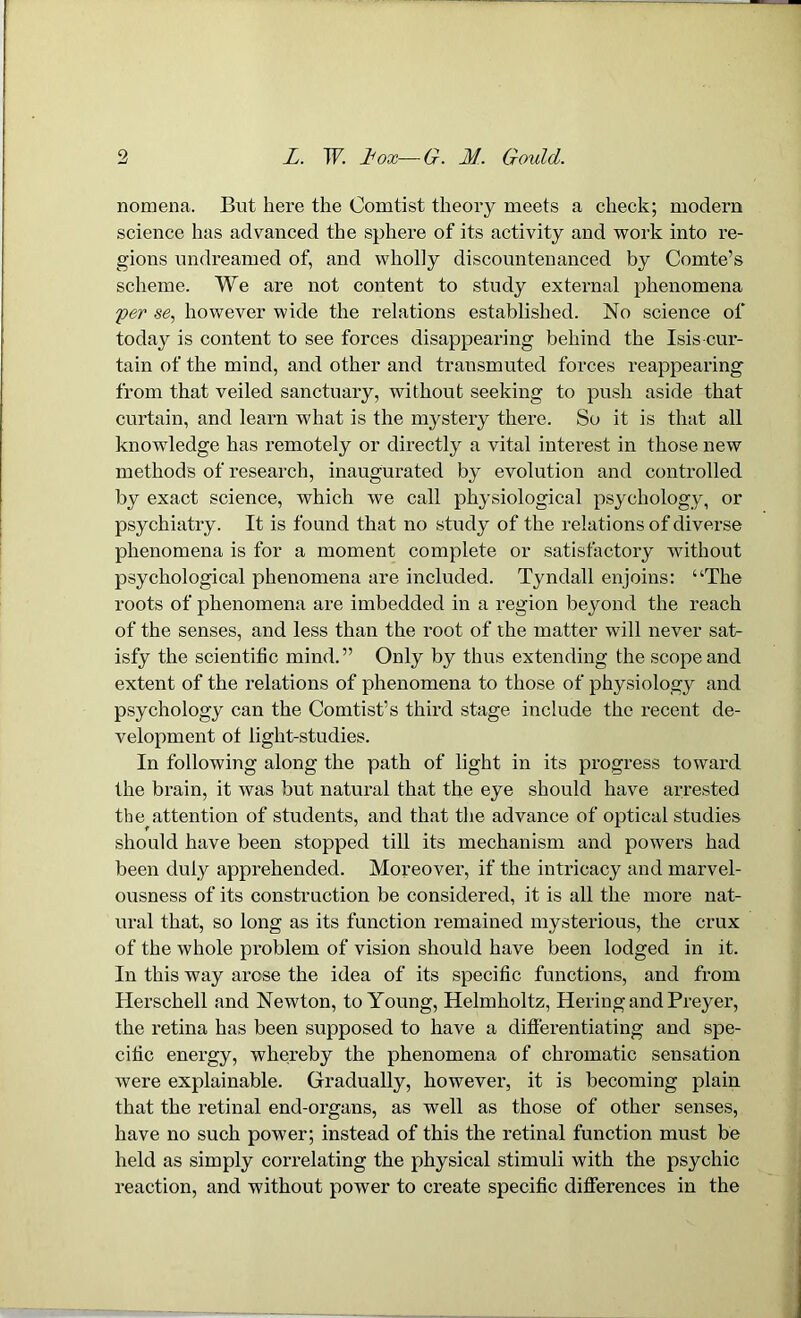 nomena. But here the Oomtist theory meets a check; modern science has advanced the sphere of its activity and work into re- gions undreamed of, and wholly discountenanced by Comte’s scheme. We are not content to study external phenomena per se, however wide the relations established. No science of today is content to see forces disappearing behind the Isis cur- tain of the mind, and other and transmuted forces reappearing from that veiled sanctuary, without seeking to push aside that curtain, and learn what is the mystery there. So it is that all knowledge has remotely or directly a vital interest in those new methods of research, inaugurated by evolution and controlled by exact science, which we call physiological psychology, or psychiatry. It is found that no study of the relations of diverse phenomena is for a moment complete or satisfactory without psychological phenomena are included. Tyndall enjoins: “The roots of phenomena are imbedded in a region beyond the reach of the senses, and less than the root of the matter will never sat- isfy the scientific mind.” Only by thus extending the scope and extent of the relations of phenomena to those of physiology and psychology can the Comtist’s third stage include the recent de- velopment of light-studies. In following along the path of light in its progress toward the brain, it was but natural that the eye should have arrested the attention of students, and that the advance of optical studies should have been stopped till its mechanism and powers had been duly apprehended. Moreover, if the intricacy and marvel- ousness of its construction be considered, it is all the more nat- ural that, so long as its function remained mysterious, the crux of the whole problem of vision should have been lodged in it. In this way arose the idea of its specific functions, and from Herschell and Newton, to Young, Helmholtz, Hering and Preyer, the retina has been supposed to have a differentiating and spe- cific energy, whereby the phenomena of chromatic sensation were explainable. Gradually, however, it is becoming plain that the retinal end-organs, as well as those of other senses, have no such power; instead of this the retinal function must be held as simply correlating the physical stimuli with the psychic reaction, and without power to create specific differences in the