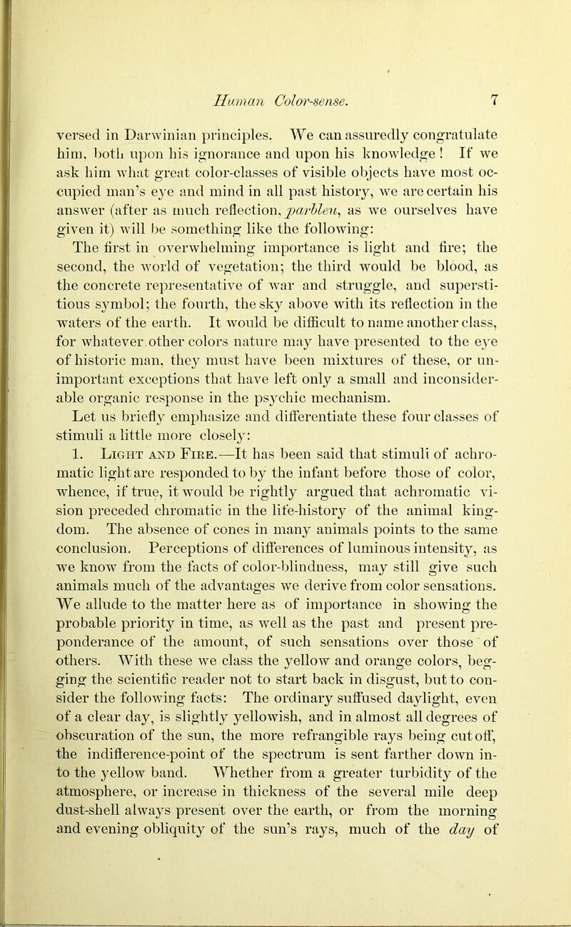 versed in Darwinian principles. We can assuredly congratulate him. both upon his ignorance and upon his knowledge! If we ask him what great color-classes of visible objects have most oc- cupied man’s eye and mind in all past history, we are certain his answer (after as much reflection, parbleu, as we ourselves have given it) will be something like the following: The first in overwhelming importance is light and fire; the second, the world of vegetation; the third would be blood, as the concrete representative of war and struggle, and supersti- tious symbol; the fourth, the sky above with its reflection in the waters of the earth. It would be difficult to name another class, for whatever, other colors nature may have presented to the eye of historic man, they must have been mixtures of these, or un- important exceptions that have left only a small and inconsider- able organic response in the psychic mechanism. Let us briefly emphasize and differentiate these four classes of stimuli a little more closely: 1. Light axd Fire.—It has been said that stimuli of achro- matic light are responded to by the infant before those of color, whence, if true, it would be rightly argued that achromatic vi- sion preceded chromatic in the life-history of the animal king- dom. The absence of cones in many animals points to the same conclusion. Perceptions of differences of luminous intensity, as we know from the facts of color-blindness, may still give such animals much of the advantages we derive from color sensations. We allude to the matter here as of importance in showing the probable priority in time, as well as the past and present pre- ponderance of the amount, of such sensations over those of others. With these we class the yellow and orange colors, beg- ging the scientific reader not to start back in disgust, but to con- sider the following facts: The ordinary suffused daylight, even of a clear day, is slightly yellowish, and in almost all degrees of obscuration of the sun, the more refrangible rays being cutoff, the indiflerence-point of the spectrum is sent farther down in- to the yellow band. Whether from a greater turbidity of the atmosphere, or increase in thickness of the several mile deep dust-shell always present over the earth, or from the morning and evening obliquity of the sun’s rays, much of the day of