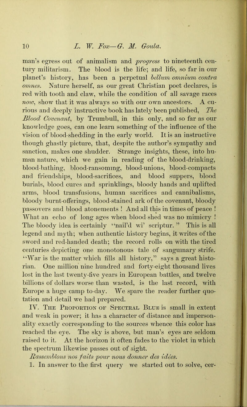 man’s egress out of animalism and progress to nineteenth cen- tury militarism. The blood is the life; and life, so far in our planet’s history, has been a perpetual helium omnium contra omnes. Nature herself, as our great Christian poet declares, is red with tooth and claw, while the condition of all savage races now, show that it was always so with our own ancestors. A cu- rious and deeply instructive book has lately been published, The Blood Covenant, by Trumbull, in this only, and so far as our knowledge goes, can one learn something of the influence of the vision of blood-shedding in the early world. It is an instructive though ghastly picture, that, despite the author’s sympathy and sanction, makes one shudder. Strange insights, these, into hu- man nature, which we gain in reading of the blood-drinking, blood-bathing, blood-ransoming, blood-unions, blood-compacts and friendships, blood-sacriflces, and blood suppers, blood burials, blood cures and sprinklings, bloody hands and uplifted arms, blood transfusions, human sacrifices and cannibalisms, bloody burnt-offerings, blood-stained ark of the covenant, bloody passovers and blood atonements ! And all this in times of peace ! What an echo of long ages when blood shed was no mimicry ! The bloody idea is certainly “nail’d wi’ scriptur. ” This is all legend and myth; when authentic history begins, it writes of the sword and red-handed death; the record rolls on with the tired centuries depicting one monotonous tale of sanguinary strife. “War is the matter which fills all history,” says a great histo- rian. One million nine hundred and forty-eight thousand lives lost in the last twenty-five years in European battles, and twelve billions of dollars worse than wasted, is the last record, with Europe a huge camp to-day. We spare the reader further quo- tation and detail we had prepared. IV. The Proportion of Spectral Blue is small in extent and weak in power; it has a character of distance and imperson- ality exactly corresponding to the sources whence this color has reached the eye. The sky is above, but man’s eyes are seldom raised to it. At the horizon it often fades to the violet in which the spectrum likewise passes out of sight. Bassemhlons nos faits pour nous donner des idees. 1. In answer to the first query we started out to solve, cer-