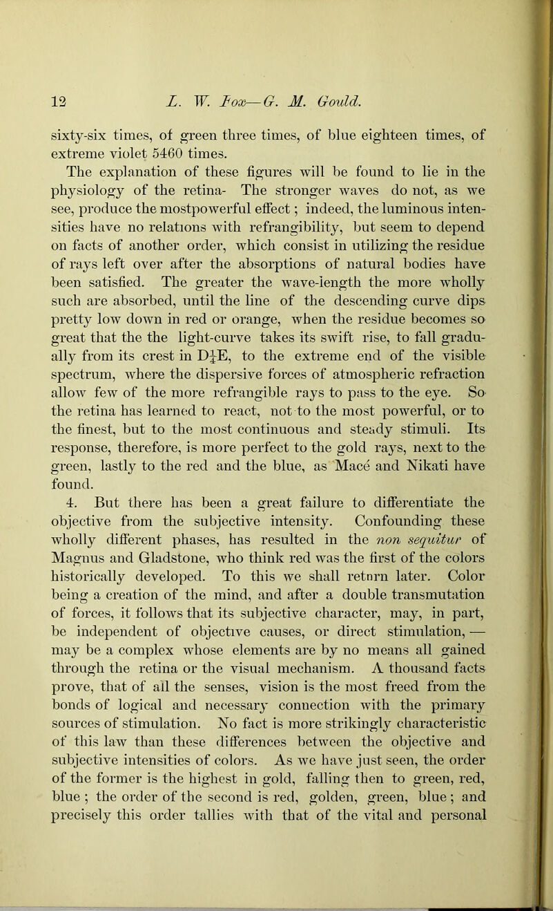 sixty-six times, of green three times, of blue eighteen times, of extreme violet 5460 times. The explanation of these figures will be found to lie in the physiology of the retina- The stronger waves do not, as we see, produce the mostpowerful effect; indeed, the luminous inten- sities have no relations with refrangibility, but seem to depend on facts of another order, which consist in utilizing the residue of rays left over after the absorptions of natural bodies have been satisfied. The greater the wave-length the more wdiolly such are absorbed, until the line of the descending curve dips pretty low down in red or orange, when the residue becomes so great that the the light-curve takes its swift rise, to fall gradu- ally from its crest in DJE, to the extreme end of the visible spectrum, where the dispersive forces of atmospheric refraction allow few of the more refrangible rays to pass to the eye. So the retina has learned to react, not to the most powerful, or to the finest, but to the most continuous and steady stimuli. Its response, therefore, is more perfect to the gold rays, next to the green, lastly to the red and the blue, as Mace and Nikati have found. 4. But there has been a great failure to differentiate the objective from the subjective intensity. Confounding these wholly different phases, has resulted in the non sequitur of Magnus and Gladstone, who think red was the first of the colors historically developed. To this we shall retnrn later. Color being a creation of the mind, and after a double transmutation of forces, it follows that its subjective character, may, in part, be independent of objective causes, or direct stimulation, — may be a complex whose elements are by no means all gained through the retina or the visual mechanism. A thousand facts prove, that of ail the senses, vision is the most freed from the bonds of logical and necessary connection with the primary sources of stimulation. No fact is more strikingly characteristic of this law than these differences between the objective and subjective intensities of colors. As we have just seen, the order of the former is the highest in gold, falling then to green, red, blue ; the order of the second is red, golden, green, blue ; and precisely this order tallies with that of the vital and personal
