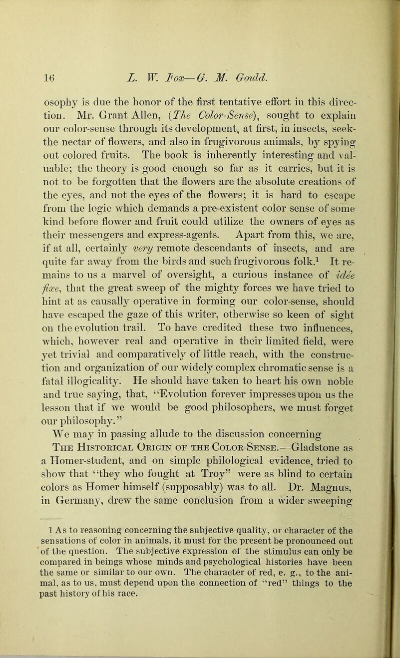 osophy is due the honor of the first tentative effort in this direc- tion. Mr. Grant Allen, (The Color-Sense), sought to explain our color-sense through its development, at first, in insects, seek- the nectar of flowers, and also in frugivorous animals, by spying out colored fruits. The book is inherently interesting and val- uable; the theory is good enough so far as it carries, but it is not to be forgotten that the flowers are the absolute creations of the eyes, and not the eyes of the flowers; it is hard to escape from the logic which demands a pre-existent color sense of some kind before flower and fruit could utilize the owners of eyes as their messengers and express-agents. Apart from this, we are, if at all, certainly very remote descendants of insects, and are quite far away from the birds and such frugivorous folk.1 It re- mains to us a marvel of oversight, a curious instance of idee -fixe, that the great sweep of the mighty forces we have tried to hint at as causally operative in forming our color-sense, should have escaped the gaze of this writer, otherwise so keen of sight on the evolution trail. To have credited these two influences, which, however real and operative in their limited field, were yet trivial and comparatively of little reach, with the construc- tion and organization of our widely complex chromatic sense is a fatal illogicality. He should have taken to heart his own noble and true saying, that, “Evolution forever impresses upon us the lesson that if we would be good philosophers, we must forget our philosophy.” We may in passing allude to the discussion concerning The Historical Origin of the Color-Sense.—Gladstone as a Homer-student, and on simple philological evidence, tried to show that “they who fought at Troy” were as blind to certain colors as Homer himself (supposably) was to all. Dr. Magnus, in Germany, drew the same conclusion from a wider sweeping 1 As to reasoning concerning the subjective quality, or character of tire sensations of color in animals, it must for the present he pronounced out of the question. The subjective expression of the stimulus can only he compared in beings whose minds and psychological histories have been the same or similar to our own. The character of red, e. g., to the ani- mal, as to us, must depend upon the connection of “red” things to the past history of his race.