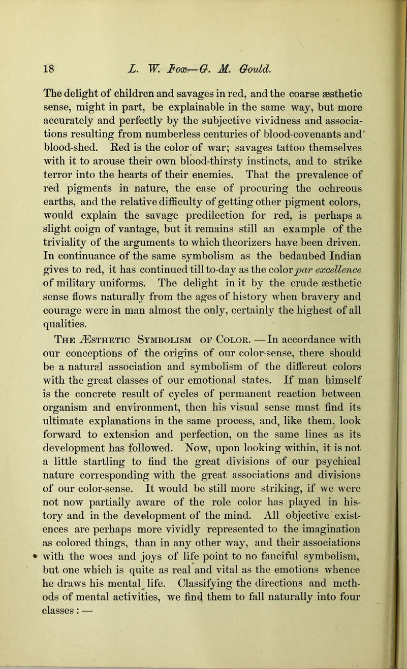 The delight of children and savages in red, and the coarse aesthetic sense, might in part, be explainable in the same way, but more accurately and perfectly by the subjective vividness and associa- tions resulting from numberless centuries of blood-covenants and' blood-shed. Red is the color of war; savages tattoo themselves with it to arouse their own blood-thirsty instincts, and to strike terror into the hearts of their enemies. That the prevalence of red pigments in nature, the ease of procuring the ochreous earths, and the relative difficulty of getting other pigment colors, would explain the savage predilection for red, is perhaps a slight coign of vantage, but it remains still an example of the triviality of the arguments to which theorizers have been driven. In continuance of the same symbolism as the bedaubed Indian gives to red, it has continued till to-day as the color par excellence of military uniforms. The delight in it by the crude aesthetic sense flows naturally from the ages of history when bravery and courage were in man almost the only, certainly the highest of all qualities. The ^Esthetic Symbolism of Color. —In accordance with our conceptions of the origins of our color-sense, there should be a natural association and symbolism of the differeut colors with the great classes of our emotional states. If man himself is the concrete result of cycles of permanent reaction between organism and environment, then his visual sense mnst find its ultimate explanations in the same process, and, like them, look forward to extension and perfection, on the same lines as its development has followed. Now, upon looking within, it is not a little startling to find the great divisions of our psychical nature corresponding with the great associations and divisions of our color-sense. It would be still more striking, if we were not now partially aware of the role color has played in his- tory and in the development of the mind. All objective exist- ences are perhaps more vividly represented to the imagination as colored things, than in any other way, and their associations • with the woes and joys of life point to no fanciful symbolism, but one which is quite as real and vital as the emotions whence he draws his mental life. Classifying the directions and meth- ods of mental activities, we find them to fall naturally into four classes: —