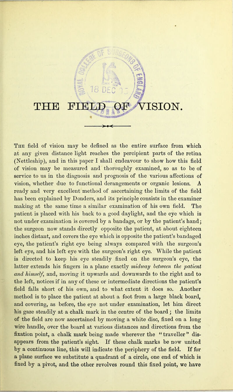 DEC THE FIELD OF VISION. V: - , >«< The field of vision may be defined as the entire surface from which at any given distance light reaches the percipient parts of the retina (Nettleship), and in this paper I shall endeavour to show how this field of vision may be measured and thoroughly examined, so as to be of service to us in the diagnosis and prognosis of the various affections of vision, whether due to functional derangements or organic lesions. A ready and very excellent method of ascertaining the limits of the field has been explained by Donders, and its principle consists in the examiner making at the same time a similar examination of his own field. The patient is placed with his back to a good daylight, and the eye which is not under examination is covered by a bandage, or by the patient’s hand; the surgeon now stands directly opposite the patient, at about eighteen inches distant, and covers the eye which is opposite the patient’s bandaged eye, the patient’s right eye being always compared with the surgeon’s left eye, and his left eye with the surgeon’s right eye. While the patient is directed to keep his eye steadily fixed on the surgeon’s eye, the latter extends his fingers in a plane exactly midway between the patient and himself, and, moving it upwards and downwards to the right and to the left, notices if in any of these or intermediate directions the patient’s field falls short of his own, and to what extent it does so. Another method is to place the patient at about a foot from a large black board, and covering, as before, the eye not under examination, let him direct his gaze steadily at a chalk mark in the centre of the board; the limits of the field are now ascertained by moving a white disc, fixed on a long wire handle, over the board at various distances and directions from the fixation point, a chalk mark being made wherever the “ traveller ” dis- appears from the patient’s sight. If these chalk marks be now united by a continuous line, this will indicate the periphery of the field. If for a plane surface we substitute a quadrant of a circle, one end of which is fixed by a pivot, and the other revolves round this fixed point, we have
