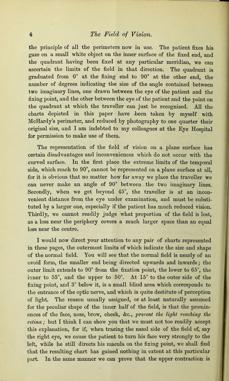 the principle of all the perimeters now in use. The patient fixes his gaze on a small white object on the inner surface of the fixed end, and the quadrant having been fixed at any particular meridian, we can ascertain the limits of the field in that direction. The quadrant is graduated from 0° at the fixing end to 90° at the other end, the number of degrees indicating the size of the angle contained between two imaginary lines, one drawn between the eye of the patient and the fixing point, and the other between the eye of the patient and the point on the quadrant at which the traveller can just be recognised. All the charts depicted in this paper have been taken by myself with McHardy’s perimeter, and reduced by photography to one quarter their original size, and I am indebted to my colleagues at the Eye Hospital for permission to make use of them. The representation of the field of vision on a plane surface has certain disadvantages and inconveniences which do not occur with the curved surface. In the first place the extreme limits of the temporal side, which reach to 90°, cannot be represented on a plane surface at all, for it is obvious that no matter how far away we place the traveller we can never make an angle of 90° between the two imaginary lines. Secondly, when we get beyond 45°, the traveller is at an incon- venient distance from the eye under examination, and must be substi- tuted by a larger one, especially if the patient has much reduced vision. Thirdly, we cannot readily judge what proportion of the field is lost, as a loss near the periphery covers a much larger space than an equal loss near the centre. I would now direct your attention to any pair of charts represented in these pages, the outermost limits of which indicate the size and shape of the normal field. You will see that the normal field is nearly of an ovoid form, the smaller end being directed upwards and inwards ; the outer limit extends to 90° from the fixation point, the lower to 65°, the inner to 55°, and the upper to 50°. At 15° to the outer side of the fixing point, and 3° below it, is a small blind area which corresponds to the entrance of the optic nerve, and which is quite destitute of perception of light. The reason usually assigned, or at least naturally assumed for the peculiar shape of the inner half of the field, is that the promin- ences of the face, nose, brow, cheek, &c., 'prevent the light reaching the retina ; but I think I can show you that we must not too readily accept this explanation, for if, when tracing the nasal side of the field of, say the right eye, we cause the patient to turn his face very strongly to the left, while he still directs his macula on the fixing point, we shall find that the resulting chart has gained nothing in extent at this particular part. In the same manner we can prove that the upper contraction is