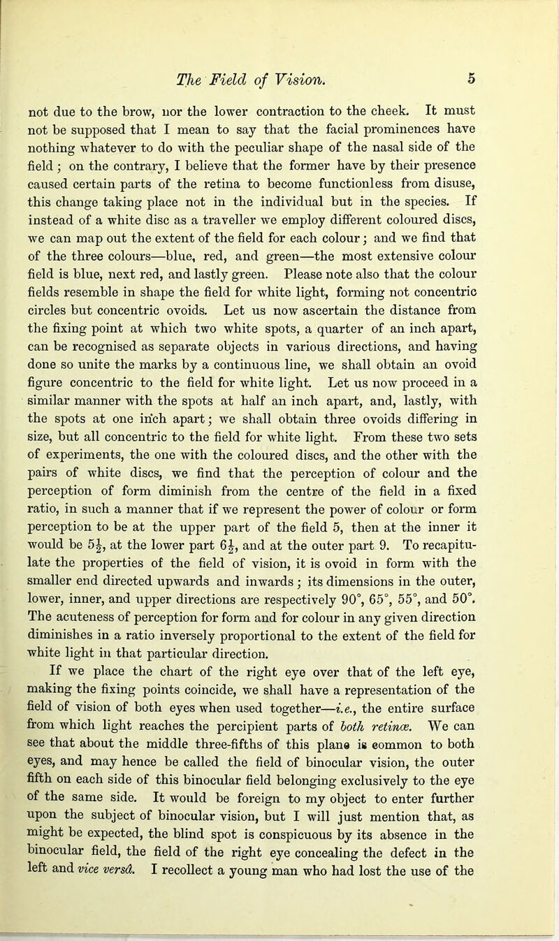not due to the brow, nor the lower contraction to the cheek. It must not be supposed that I mean to say that the facial prominences have nothing whatever to do with the peculiar shape of the nasal side of the field ; on the contrary, I believe that the former have by their presence caused certain parts of the retina to become functionless from disuse, this change taking place not in the individual but in the species. If instead of a white disc as a traveller we employ different coloured discs, we can map out the extent of the field for each colour; and we find that of the three colours—blue, red, and green—the most extensive colour field is blue, next red, and lastly green. Please note also that the colour fields resemble in shape the field for white light, forming not concentric circles but concentric ovoids. Let us now ascertain the distance from the fixing point at which two white spots, a quarter of an inch apart, can be recognised as separate objects in various directions, and having done so unite the marks by a continuous line, we shall obtain an ovoid figure concentric to the field for white light. Let us now proceed in a similar manner with the spots at half an inch apart, and, lastly, with the spots at one inch apart; we shall obtain three ovoids differing in size, but all concentric to the field for white light. From these two sets of experiments, the one with the coloured discs, and the other with the pairs of white discs, we find that the perception of colour and the perception of form diminish from the centre of the field in a fixed ratio, in such a manner that if we represent the power of colour or form perception to be at the upper part of the field 5, then at the inner it would be 5|, at the lower part 6|-, and at the outer part 9. To recapitu- late the properties of the field of vision, it is ovoid in form with the smaller end directed upwards and inwards ; its dimensions in the outer, lower, inner, and upper directions are respectively 90°, 65°, 55°, and 50°. The acuteness of perception for form and for colour in any given direction diminishes in a ratio inversely proportional to the extent of the field for white light in that particular direction. If we place the chart of the right eye over that of the left eye, making the fixing points coincide, we shall have a representation of the field of vision of both eyes when used together—i.e., the entire surface from which light reaches the percipient parts of both retinae. We can see that about the middle three-fifths of this plane is common to both eyes, and may hence be called the field of binocular vision, the outer fifth on each side of this binocular field belonging exclusively to the eye of the same side. It would be foreign to my object to enter further upon the subject of binocular vision, but I will just mention that, as might be expected, the blind spot is conspicuous by its absence in the binocular field, the field of the right eye concealing the defect in the left and vice versd. I recollect a young man who had lost the use of the