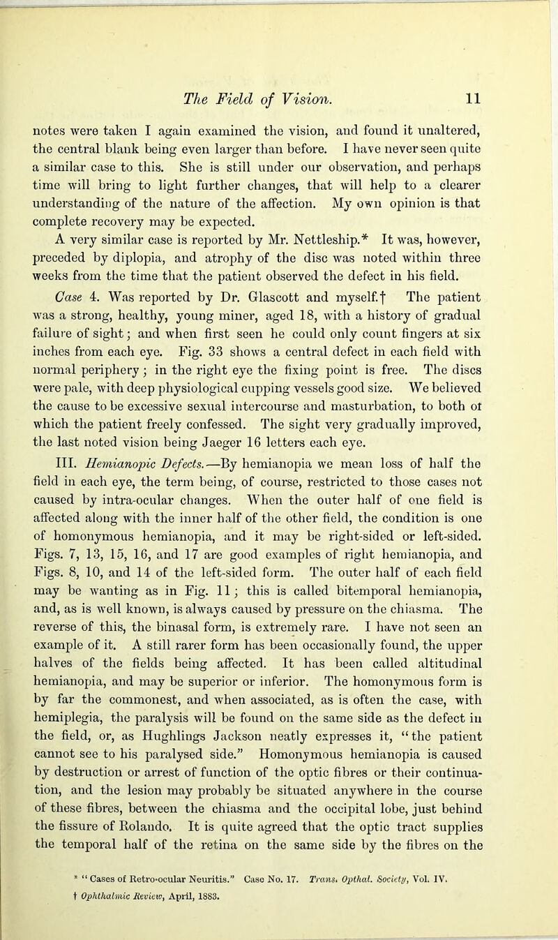 notes were taken I again examined the vision, and found it unaltered, the central blank being even larger than before. I have never seen quite a similar case to this. She is still under our observation, and perhaps time will bring to light further changes, that will help to a clearer understanding of the nature of the affection. My own opinion is that complete recovery may be expected. A very similar case is reported by Mr. Nettleship.* It was, however, preceded by diplopia, and atrophy of the disc was noted within three weeks from the time that the patient observed the defect in his field. Case 4. Was reported by Dr. Glascott and myself.f The patient was a strong, healthy, young miner, aged 18, with a history of gradual failure of sight; and when first seen he could only count fingers at six inches from each eye. Fig. 33 shows a central defect in each field with normal periphery ; in the right eye the fixing point is free. The discs were pale, with deep physiological cupping vessels good size. We believed the cause to be excessive sexual intercourse and masturbation, to both ot which the patient freely confessed. The sight very gradually improved, the last noted vision being Jaeger 16 letters each eye. III. Hemianopic Defects.—By hemianopia we mean loss of half the field in each eye, the term being, of course, restricted to those cases not caused by intra-ocular changes. When the outer half of cue field is affected along with the inner half of the other field, the condition is one of homonymous hemianopia, and it may be right-sided or left-sided. Figs. 7, 13, 15, 16, and 17 are good examples of right hemianopia, and Figs. 8, 10, and 14 of the left-sided form. The outer half of each field may be wanting as in Fig. 11; this is called bitemporal hemianopia, and, as is well known, is always caused by pressure on the claiasma. The reverse of this, the binasal form, is extremely rare. I have not seen an example of it. A still rarer form has been occasionally found, the upper halves of the fields being affected. It has been called altitudinal hemianopia, and may be superior or inferior. The homonymous form is by far the commonest, and when associated, as is often the case, with hemiplegia, the paralysis will be found on the same side as the defect in the field, or, as Hughlings Jackson neatly expresses it, “the patient cannot see to his paralysed side.” Homonymous hemianopia is caused by destruction or arrest of function of the optic fibres or their continua- tion, and the lesion may probably be situated anywhere in the course of these fibres, between the chiasma and the occipital lobe, just behind the fissure of Rolando. It is quite agreed that the optic tract supplies the temporal half of the retina on the same side by the fibres on the * “ Cases of Retro-ocular Neuritis.” Case No. 17. Trans. Opthal. Society, Vol. IV. t Ophthalmic Review, April, 1883.