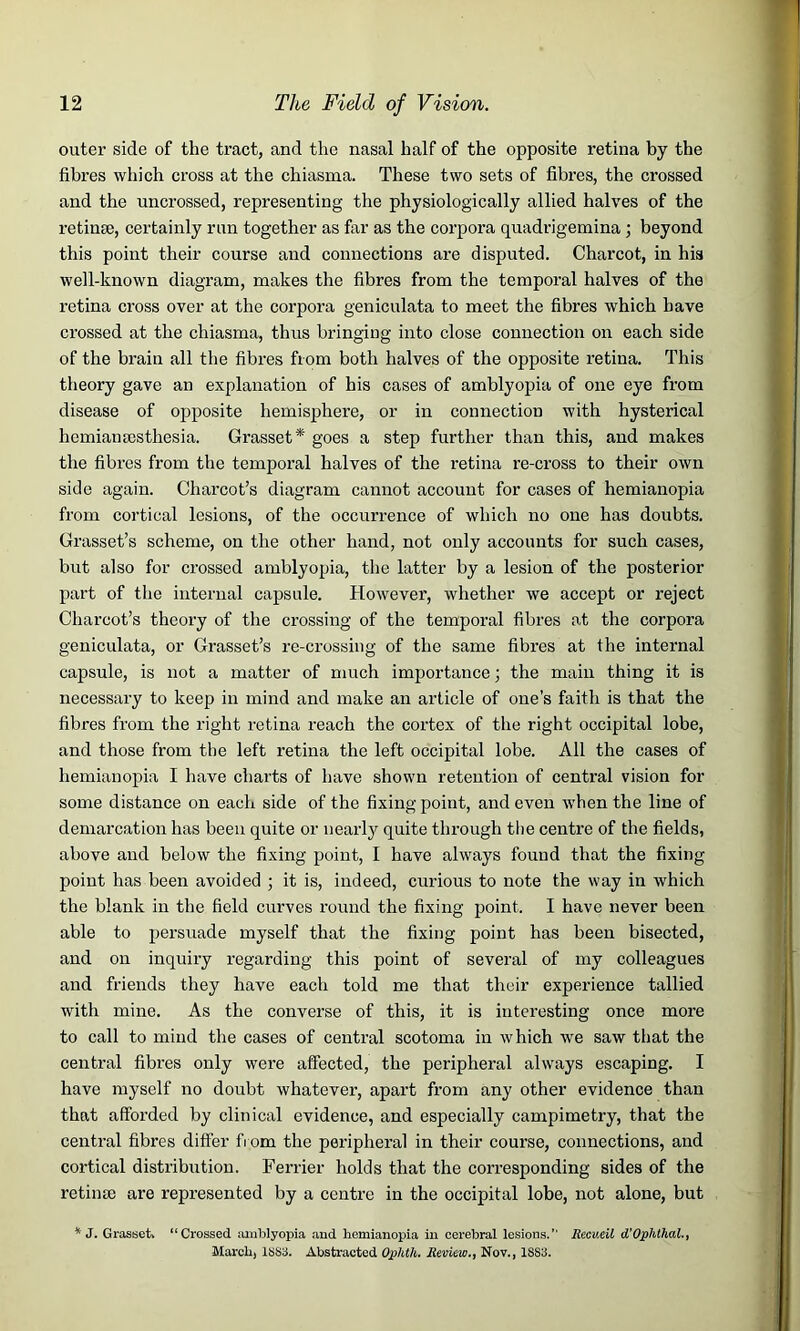 outer side of the tract, and the nasal half of the opposite retina by the fibres which cross at the chiasma. These two sets of fibres, the crossed and the uncrossed, representing the physiologically allied halves of the retime, certainly run together as far as the corpora quadrigemina ; beyond this point their course and connections are disputed. Charcot, in his well-known diagram, makes the fibres from the temporal halves of the retina cross over at the corpora geniculata to meet the fibres which have crossed at the chiasma, thus bringing into close connection on each side of the brain all the fibres from both halves of the opposite retina. This theory gave an explanation of his cases of amblyopia of one eye from disease of opposite hemisphere, or in connection with hysterical hemiamesthesia. Grasset* goes a step further than this, and makes the fibres from the temporal halves of the retina re-cross to their own side again. Charcot’s diagram cannot account for cases of hemianopia from cortical lesions, of the occurrence of which no one has doubts. Grasset’s scheme, on the other hand, not only accounts for such cases, but also for crossed amblyopia, the latter by a lesion of the posterior part of the internal capsule. However, whether we accept or reject Charcot’s theory of the crossing of the temporal fibres at the corpora geniculata, or Grasset’s re-crossing of the same fibres at the internal capsule, is not a matter of much importance; the main thing it is necessary to keep in mind and make an article of one’s faith is that the fibres from the right retina reach the cortex of the right occipital lobe, and those from the left retina the left occipital lobe. All the cases of hemianopia I have charts of have shown retention of central vision for some distance on each side of the fixing point, and even when the line of demarcation has been quite or nearly quite through the centre of the fields, above and below the fixing point, I have always found that the fixing point has been avoided ; it is, indeed, curious to note the way in which the blank in the field curves round the fixing point. I have never been able to persuade myself that the fixing point has been bisected, and on inquiry regarding this point of several of my colleagues and friends they have each told me that their experience tallied with mine. As the converse of this, it is interesting once more to call to mind the cases of central scotoma in which we saw that the central fibres only were affected, the peripheral always escaping. I have myself no doubt whatever, apart from any other evidence than that afforded by clinical evidence, and especially campimetry, that the central fibres differ from the peripheral in their course, connections, and cortical distribution. Ferrier holds that the corresponding sides of the retinae are represented by a centre in the occipital lobe, not alone, but * J. Grasset. “Crossed amblyopia and hemianopia in cerebral lesions.” Recueil d’Ophthal., March, 1SS3. Abstracted Ophth. Review., Nov., 1SS3.