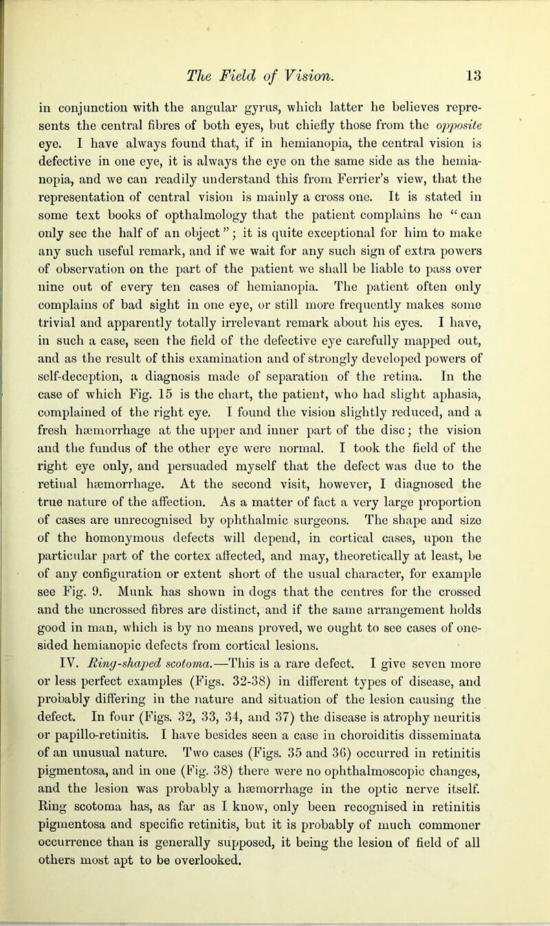 in conjunction with the angular gyrus, which latter he believes repre- sents the central fibres of both eyes, but chiefly those from the opposite, eye. I have always found that, if in hemianopia, the central vision is defective in one eye, it is always the eye on the same side as the hemia- nopia, and we can readily understand this from Ferrier’s view, that the representation of central vision is mainly a cross one. It is stated in some text books of opthalmology that the patient complains he “ can only see the half of an object ”; it is quite exceptional for him to make any such useful remark, and if we wait for any such sign of extra powers of observation on the part of the patient we shall be liable to pass over nine out of every ten cases of hemianopia. The patient often only complains of bad sight in one eye, or still more frequently makes some trivial and apparently totally irrelevant remark about his eyes. I have, in such a case, seen the field of the defective eye carefully mapped out, and as the result of this examination and of strongly developed powers of self-deception, a diagnosis made of separation of the retina. In the case of which Fig. 15 is the chart, the patient, who had slight aphasia, complained of the right eye. I found the vision slightly reduced, and a fresh haemorrhage at the upper and inner part of the disc; the vision and the fundus of the other eye were normal. I took the field of the right eye only, and persuaded myself that the defect was due to the retinal haemorrhage. At the second visit, however, I diagnosed the true nature of the affection. As a matter of fact a very large proportion of cases are unrecognised by ophthalmic surgeons. The shape and size of the homonymous defects will depend, in cortical cases, upon the particular part of the cortex affected, and may, theoretically at least, be of any configuration or extent short of the usual character, for example see Fig. 9. Munk has shown in dogs that the centres for the crossed and the uncrossed fibres are distinct, and if the same arrangement holds good in man, which is by no means proved, we ought to see cases of one- sided hemianopic defects from cortical lesions. IV. Riny-shaped scotoma.—This is a rare defect. I give seven more or less perfect examples (Figs. 32-38) in different types of disease, and probably differing in the nature and situation of the lesion causing the defect. In four (Figs. 32, 33, 34, and 37) the disease is atrophy neuritis or papillo-retinitis. I have besides seen a case in choroiditis disseminata of an unusual nature. Two cases (Figs. 35 and 36) occurred in retinitis pigmentosa, and in one (Fig. 38) there were no ophthalmoscopic changes, and the lesion was probably a haemorrhage in the optic nerve itself. Ring scotoma has, as far as I know, only been recognised in retinitis pigmentosa and specific retinitis, but it is probably of much commoner occurrence than is generally supposed, it being the lesion of field of all others most apt to be overlooked.