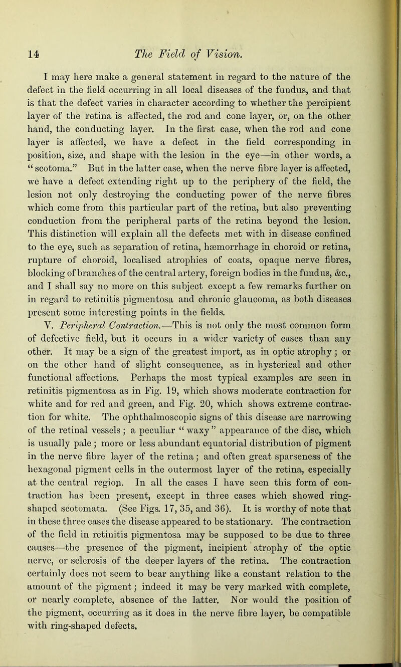 I may here make a general statement in regard to the nature of the defect in the field occurring in all local diseases of the fundus, and that is that the defect varies in character according to whether the percipient layer of the retina is affected, the rod and cone layer, or, on the other hand, the conducting layer. In the first case, when the rod and cone layer is affected, we have a defect in the field corresponding in position, size, and shape with the lesion in the eye—in other words, a “ scotoma.” But in the latter case, when the nerve fibre layer is affected, we have a defect extending right up to the periphery of the field, the lesion not only destroying the conducting power of the nerve fibres which come from this particular part of the retina, but also preventing conduction from the peripheral parts of the retina beyond the lesion. This distinction will explain all the defects met with in disease confined to the eye, such as separation of retina, haemorrhage in choroid or retina, rupture of choroid, localised atrophies of coats, opaque nerve fibres, blocking of branches of the central artery, foreign bodies in the fundus, &c., and I shall say no more on this subject except a few remarks further on in regard to retinitis pigmentosa and chronic glaucoma, as both diseases present some interesting points in the fields. Y. Peripheral Contraction.—This is not only the most common form of defective field, but it occurs in a wider variety of cases than any other. It may be a sign of the greatest import, as in optic atrophy ; or on the other hand of slight consequence, as in hysterical and other functional affections. Perhaps the most typical examples are seen in retinitis pigmentosa as in Fig. 19, which shows moderate contraction for white and for red and green, and Fig. 20, which shows extreme contrac- tion for white. The ophthalmoscopic signs of this disease are narrowing of the retinal vessels; a peculiar “waxy” appearance of the disc, which is usually pale; more or less abundant equatorial distribution of pigment in the nerve fibre layer of the retina; and often great sparseness of the hexagonal pigment cells in the outermost layer of the retina, especially at the central regiop. In all the cases I have seen this form of con- traction has been present, except in three cases which showed ring- shaped scotomata. (See Figs. 17, 35, and 36). It is worthy of note that in these three cases the disease appeared to be stationary. The contraction of the field in retinitis pigmentosa may be supposed to be due to three causes—the presence of the pigment, incipient atrophy of the optic nerve, or sclerosis of the deeper layers of the retina. The contraction certainly does not seem to bear anything like a constant relation to the amount of the pigment; indeed it may be very marked with complete, or nearly complete, absence of the latter. Nor would the position of the pigment, occurring as it does in the nerve fibre layer, be compatible with ring-shaped defects.