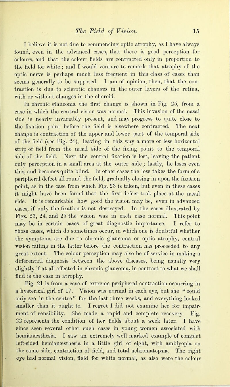 I believe it is not due to commencing optic atrophy, as T have always found, even in the advanced cases, that there is good perception for colours, and that the colour fields are contracted only in proportion to the field for white; and I would venture to remark that atrophy of the optic nerve is perhaps much less frequent in this class of cases than seems generally to be supposed. I am of opinion, then, that the con- traction is due to sclerotic changes in the outer layers of the retina, with or without changes in the choroid. In chronic glaucoma the first change is shown in Fig. 25, from a case in which the central vision was normal. This invasion of the nasal side is nearly invariably present, and may progress to quite close to the fixation point before the field is elsewhere contracted. The next change is contraction of the upper and lower part of the temporal side of the field (see Fig. 24), leaving in this way a more or less horizontal strip of field from the nasal side of the fixing point to the temporal side of the field. Next the central fixation is lost, leaving the patient only perception in a small area at the outer side ; lastly, he loses even this, and becomes quite blind. In other cases the loss takes the form of a peripheral defect all round the field, gradually closing in upon the fixation point, as in the case from which Fig. 23 is taken, but even in these cases it might have been found that the first defect took place at the nasal side. It is remarkable how good the vision may be, even in advanced cases, if only the fixation is not destroyed. In the cases illustrated by Figs. 23, 24, and 25 the vision was in each case normal. This point may be in certain cases of great diagnostic importance. I refer to those cases, which do sometimes occur, in which one is doubtful whether the symptoms are due to chronic glaucoma or optic atrophy, central vision failing in the latter before the contraction has proceeded to any great extent. The colour perception may also be of service in making a differential diagnosis between the above diseases, being usually very slightly if at all affected in chronic glaucoma, in contrast to what we shall find is the case in atrophy. Fig. 21 is from a case of extreme peripheral contraction occurring in a hysterical girl of 17. Vision was normal in each ej^e, but she “could only see in the centre ” for the last three weeks, and everything looked smaller than it ought to. I regret I did not examine her for impair- ment of sensibility. She made a rapid and complete recovery. Fig. 22 represents the condition of her fields about a week later. I have since seen several other such cases in young women associated with hemiansesthesia. I saw an extremely well marked example of complet left-sided hemiantesthesia in a little girl of eight, with amblyopia on the same side, contraction of field, and total achromatopsia. The right eye had normal vision, field for white normal, as also were the colour