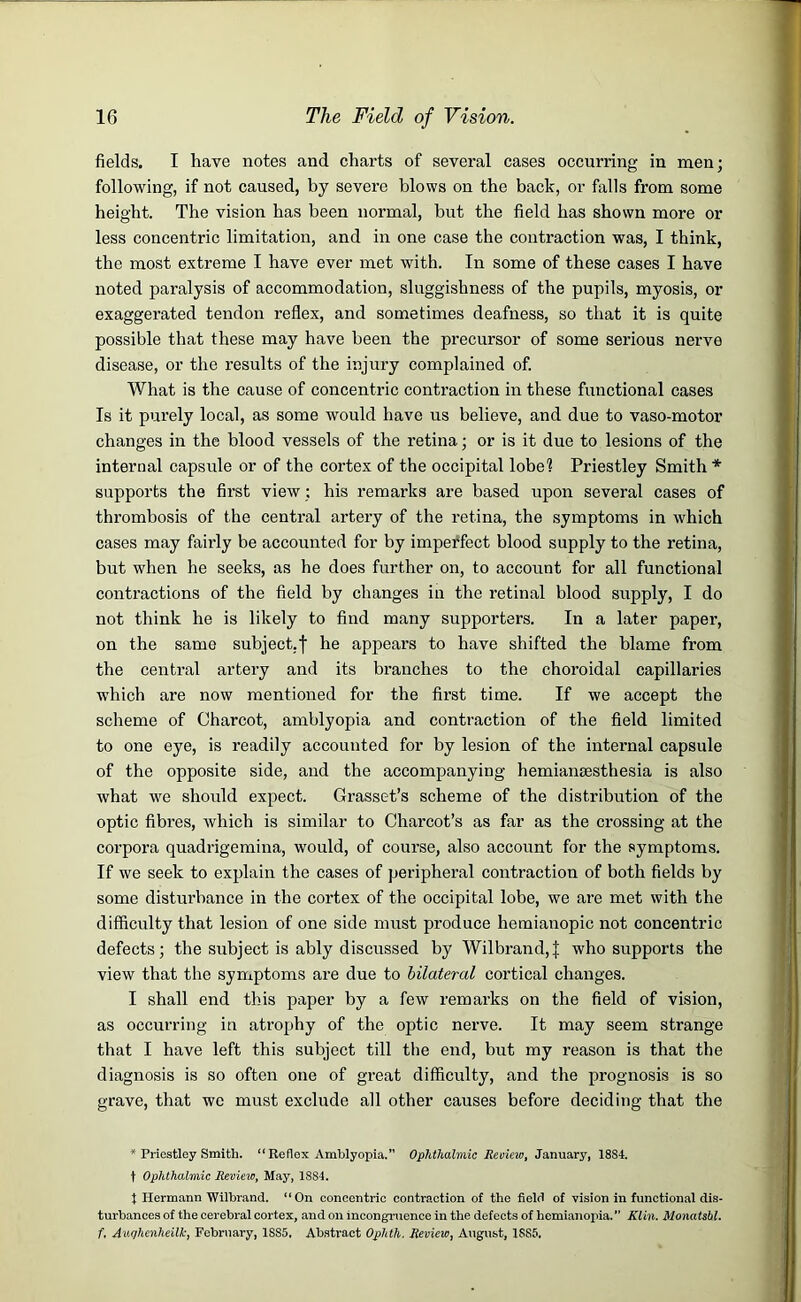 fields. I have notes and charts of several cases occurring in men; following, if not caused, by severe blows on the back, or falls from some height. The vision has been normal, but the field has shown more or less concentric limitation, and in one case the contraction was, I think, the most extreme I have ever met with. In some of these cases I have noted paralysis of accommodation, sluggishness of the pupils, myosis, or exaggerated tendon reflex, and sometimes deafness, so that it is quite possible that these may have been the precursor of some serious nerve disease, or the results of the injury complained of. What is the cause of concentric contraction in these functional cases Is it purely local, as some would have us believe, and due to vaso-motor changes in the blood vessels of the retina; or is it due to lesions of the internal capsule or of the cortex of the occipital lobel Priestley Smith * supports the first view; his remarks are based upon several cases of thrombosis of the central artery of the retina, the symptoms in which cases may fairly be accounted for by imperfect blood supply to the retina, but when he seeks, as he does further on, to account for all functional contractions of the field by changes in the retinal blood supply, I do not think he is likely to find many supporters. In a later paper, on the same subject.f he appears to have shifted the blame from the central artery and its branches to the choroidal capillaries which are now mentioned for the first time. If we accept the scheme of Charcot, amblyopia and contraction of the field limited to one eye, is readily accounted for by lesion of the internal capsule of the opposite side, and the accompanying hemiamesthesia is also what we should expect. Grasset’s scheme of the distribution of the optic fibres, which is similar to Charcot’s as far as the crossing at the corpora quadrigemina, would, of course, also account for the symptoms. If we seek to explain the cases of peripheral contraction of both fields by some disturbance in the cortex of the occipital lobe, we are met with the difficulty that lesion of one side must produce hemianopic not concentric defects; the subject is ably discussed by Wilbrand, J who supports the view that the symptoms are due to bilateral cortical changes. I shall end this paper by a few remarks on the field of vision, as occurring in atrophy of the optic nerve. It may seem strange that I have left this subject till the end, but my reason is that the diagnosis is so often one of great difficulty, and the prognosis is so grave, that we must exclude all other causes before deciding that the * Priestley Smith. “ Reflex Amblyopia.” Ophthalmic Review, January, 1884. t Ophthalmic Review, May, 18S4. t Hermann Wilbrand. “On concentric contraction of the field of vision in functional dis- turbances of the cerebral cortex, and on incongruence in the defects of hemianopia.” Klin. Monatsbl. f. Auqhenheilk, February, 1SS5, Abstract Ophth. Review, August, 1SS5,
