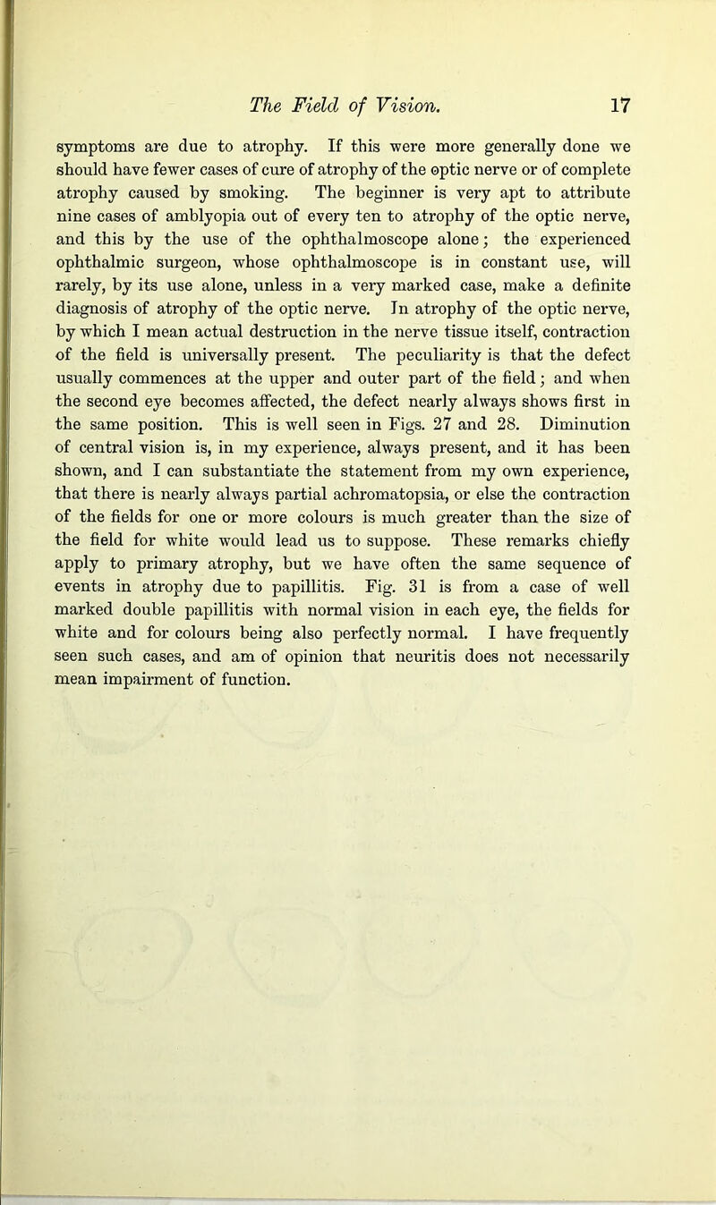 symptoms are due to atrophy. If this were more generally done we should have fewer cases of cure of atrophy of the optic nerve or of complete atrophy caused by smoking. The beginner is very apt to attribute nine cases of amblyopia out of every ten to atrophy of the optic nerve, and this by the use of the ophthalmoscope alone; the experienced ophthalmic surgeon, whose ophthalmoscope is in constant use, will rarely, by its use alone, unless in a very marked case, make a definite diagnosis of atrophy of the optic nerve. In atrophy of the optic nerve, by which I mean actual destruction in the nerve tissue itself, contraction of the field is universally present. The peculiarity is that the defect usually commences at the upper and outer part of the field; and when the second eye becomes affected, the defect nearly always shows first in the same position. This is well seen in Figs. 27 and 28. Diminution of central vision is, in my experience, always present, and it has been shown, and I can substantiate the statement from my own experience, that there is nearly always partial achromatopsia, or else the contraction of the fields for one or more colours is much greater than the size of the field for white would lead us to suppose. These remarks chiefly apply to primary atrophy, but we have often the same sequence of events in atrophy due to papillitis. Fig. 31 is from a case of well marked double papillitis with normal vision in each eye, the fields for white and for colours being also perfectly normal. I have frequently seen such cases, and am of opinion that neuritis does not necessarily mean impairment of function.