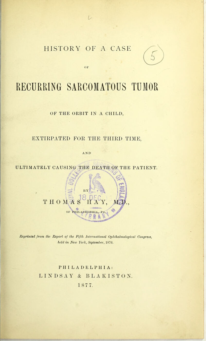 Ir HISTORY OF A CASE RECURRING SARCOMATOUS TUMOR OP THE ORBIT IN A CHILD, EXTIRPATED FOR THE THIRD TIME, ANI) ULTIMATELY CAUSING THE DEATH OP THE PATIENT. Reprinted from the Report of the Fifth International Ophthalmological Congress, held in New York, September, 1876. PHILADELPHIA: LINDSAY & BLAKISTON.