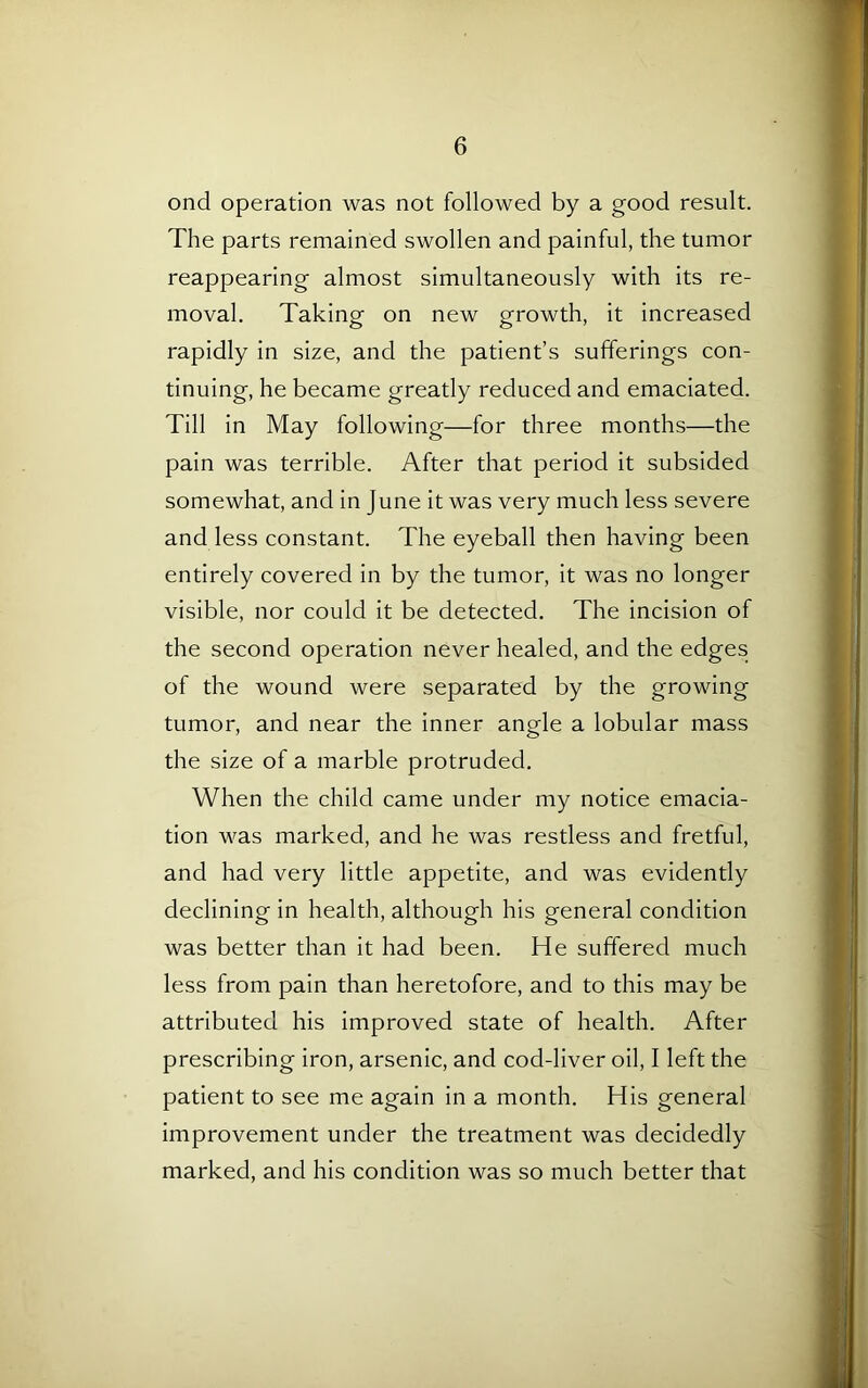 oncl operation was not followed by a good result. The parts remained swollen and painful, the tumor reappearing almost simultaneously with its re- moval. Taking on new growth, it increased rapidly in size, and the patient’s sufferings con- tinuing, he became greatly reduced and emaciated. Till in May following—for three months—the pain was terrible. After that period it subsided somewhat, and in June it was very much less severe and less constant. The eyeball then having been entirely covered in by the tumor, it was no longer visible, nor could it be detected. The incision of the second operation never healed, and the edges of the wound were separated by the growing tumor, and near the inner angle a lobular mass the size of a marble protruded. When the child came under my notice emacia- tion was marked, and he was restless and fretful, and had very little appetite, and was evidently declining in health, although his general condition was better than it had been. He suffered much less from pain than heretofore, and to this may be attributed his improved state of health. After prescribing iron, arsenic, and cod-liver oil, I left the patient to see me again in a month. His general improvement under the treatment was decidedly marked, and his condition was so much better that