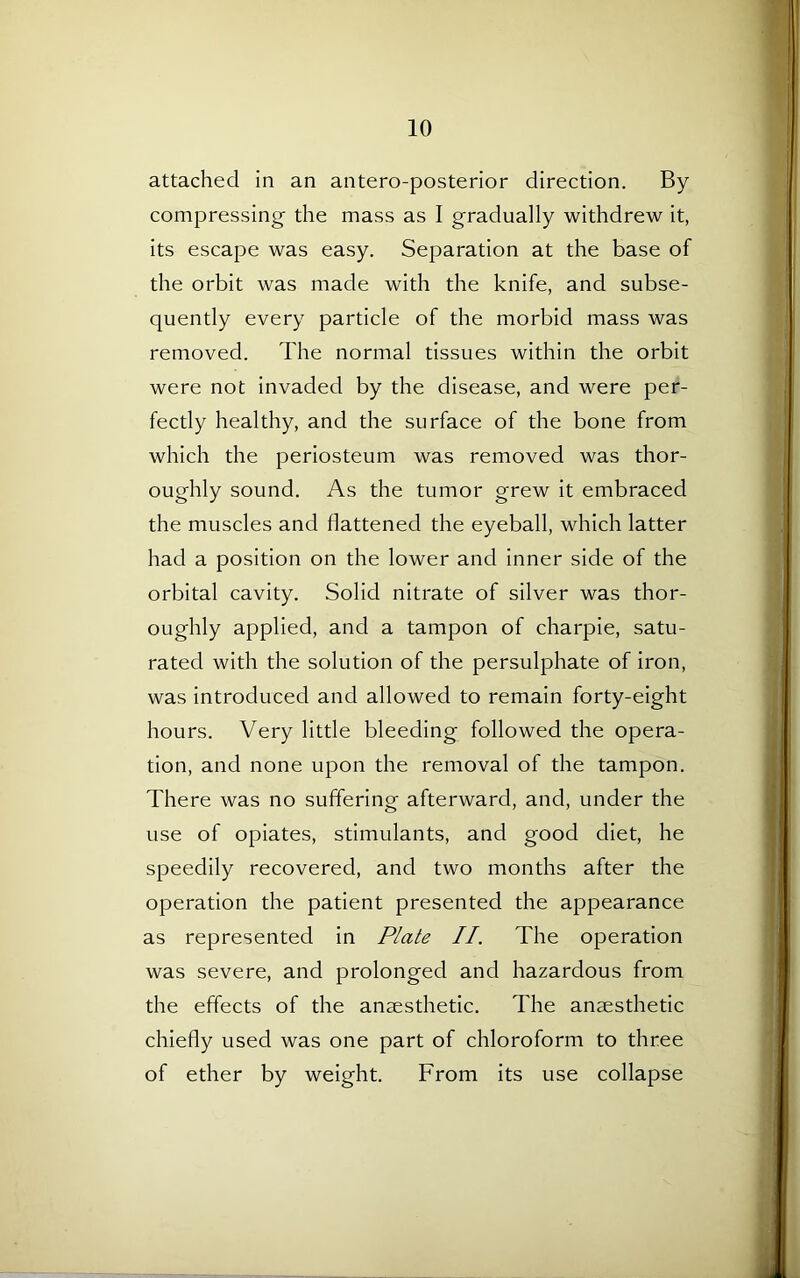 attached in an antero-posterior direction. By compressing the mass as I gradually withdrew it, its escape was easy. Separation at the base of the orbit was made with the knife, and subse- quently every particle of the morbid mass was removed. The normal tissues within the orbit were not invaded by the disease, and were per- fectly healthy, and the surface of the bone from which the periosteum was removed was thor- oughly sound. As the tumor grew it embraced the muscles and flattened the eyeball, which latter had a position on the lower and inner side of the orbital cavity. Solid nitrate of silver was thor- oughly applied, and a tampon of charpie, satu- rated with the solution of the persulphate of iron, was introduced and allowed to remain forty-eight hours. Very little bleeding followed the opera- tion, and none upon the removal of the tampon. There was no suffering afterward, and, under the use of opiates, stimulants, and good diet, he speedily recovered, and two months after the operation the patient presented the appearance as represented in Plate II. The operation was severe, and prolonged and hazardous from the effects of the anesthetic. The anesthetic chiefly used was one part of chloroform to three of ether by weight. From its use collapse