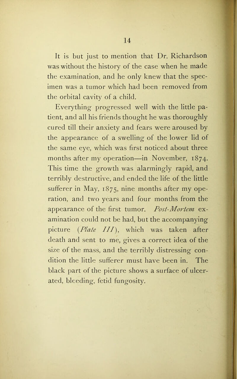 It is but just to mention that Dr. Richardson was without the history of the case when he made the examination, and he only knew that the spec- imen was a tumor which had been removed from the orbital cavity of a child. Everything progressed well with the little pa- tient, and all his friends thought he was thoroughly cured till their anxiety and fears were aroused by the appearance of a swelling of the lower lid of the same eye, which was first noticed about three months after my operation—in November, 1874. This time the growth was alarmingly rapid, and terribly destructive, and ended the life of the little sufferer in May, 1875, nine months after my ope- ration, and two years and four months from the appearance of the first tumor. Post-Mortem ex- amination could not be had, but the accompanying picture (Plate ///), which was taken after death and sent to me, gives a correct idea of the size of the mass, and the terribly distressing con- dition the little sufferer must have been in. The black part of the picture shows a surface of ulcer- ated, bleeding, fetid fungosity.