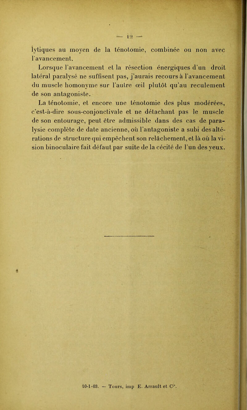 lytiques au moyen de la ténotomie, combinée ou non avec l'avancement. Lorsque l’avancement et la résection énergiques d'un droit latéral paralysé ne suffisent pas, j’aurais recours à l’avancement du muscle homonyme sur l’autre œil plutôt qu’au reculement de son antagoniste. La ténotomie, et encore une ténotomie des plus modérées, c’est-à-dire sous-conjonctivale et ne détachant pas le muscle de son entourage, peut être admissible dans des cas de para- lysie complète de date ancienne, où l'antagoniste a subi des alté- rations de structure qui empêchent son relâchement, et là où la vi- sion binoculaire fait défaut par suite de la cécité de l’un des yeux. 10-1-03. — Tours, imp E. Arrault et C‘‘.