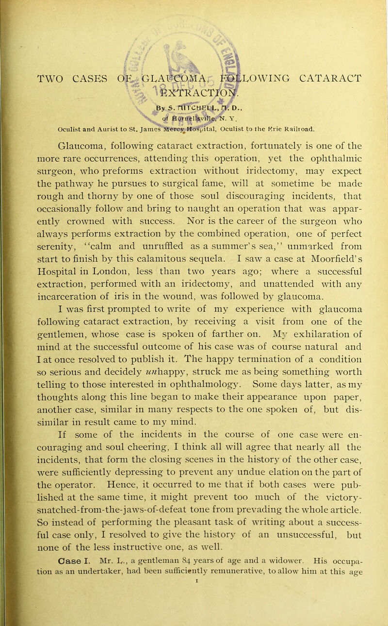 TWO CASES OF (O. ACCOM A, FOLLOWING CATARACT Vh ‘ fexTRACTIOk \ . / -ft / By S. nirCMELL, rv. D.. o( Horflelisville, N. Y. Oculist and Aurist to St. James Merc}^ Hospital, Oculist to the Erie Railroad. Glaucoma, following cataract extraction, fortunately is one of the more rare occurrences, attending this operation, yet the ophthalmic surgeon, who preforms extraction without iridectomy, may expect the pathway he pursues to surgical fame, will at sometime be made rough and thorny by one of those soul discouraging incidents, that occasionally follow and bring to naught an operation that was appar- ently crowned with success. Nor is the career of the surgeon who always performs extraction by the combined operation, one of perfect serenity, “calm and unruffled as a summer’s sea,” unmarked from start to finish by this calamitous sequela. I saw a case at Moorfield’s Hospital in London, less than two years ago; where a successful extraction, performed with an iridectomy, and unattended with any incarceration of iris in the wound, was followed by glaucoma. I was first prompted to write of my experience with glaucoma following cataract extraction, by receiving a visit from one of the gentlemen, whose case is spoken of farther on. My exhilaration of mind at the successful outcome of his case was of course natural and I at once resolved to publish it. The happy termination of a condition so serious and decidely chappy, struck me as being something worth telling to those interested in ophthalmology. Some days latter, as my thoughts along this line began to make their appearance upon paper, another case, similar in many respects to the one spoken of, but dis- similar in result came to my mind. If some of the incidents in the course of one case were en- couraging and soul cheering, I think all will agree that nearly all the incidents, that form the closing scenes in the history of the other case, were sufficiently depressing to prevent any undue elation on the part of the operator. Hence, it occurred to me that if both cases were pub- lished at the same time, it might prevent too much of the victory- snatched-from-the-jaws-of-defeat tone from prevading the whole article. So instead of performing the pleasant task of writing about a success- ful case only, I resolved to give the history of an unsuccessful, but none of the less instructive one, as well. Case I. Mr. L., a gentleman 84 years of age and a widower. His occupa- tion as an undertaker, had been sufficiently remunerative, to allow him at this age