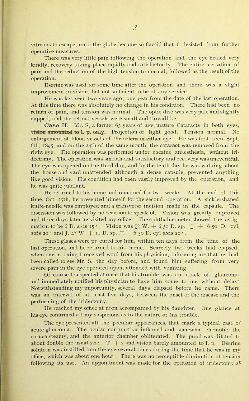 vitreous to escape, until the globe became so flaccid that I desisted from further operative measures. There was very little pain following the operation and the eye healed very kindly, recovery taking place rapidly and satisfactorily. The entire cessation of pain and the reduction of the high tension to normal, followed as the result of the operation. Eserine was used for some time after the operation and there was a slight improvement in vision, but not sufficient to be of -ny service. He was last seen two years ago; one year from the date of the last operation. At this time there was absolutely no change in his condition. There had been no return of pain, and tension was normal. The optic disc was very pale and slightly cupped, and the retinal vessels were small and threadlike. Case II. Mr. S, a farmer 63 years of age, mature Cataracts in both eyes, vision amounted to L p. only. Projection of light good. Tension normal. No enlargement of blood vessels of the sclera in either eye. He was first seen Sept. 6th, 1S95, and on the 24th of the same month, the cataract was removed from the right eye. The operation was performed under cocaine anaesthesia, without iri- dectomy. The operation was smooth and satisfactory and recovery was uneventful. The eye was opened on the third day, and by the tenth day he was walking about the house and yard unattended, although a dense capsule, prevented anything like good vision. His condition had been vastly improved by the operation, and he was quite jubilant. He returned to his home and remained for two weeks. At the end of this time, Oct. 25th, he presented himself for the second operation. A sickle-shaped knife-needle was employed and a transverse incision made in the capsule. The discission was followed by no reaction to speak of. Vision was greatly improved and three days later he visited my office. The ophthalmometer showed the astig- matism to be 6 D. axis 15° . Vision was W. + 6.50 D. sp. 3 + 6.50 D. cyl. axis 20 ' and J. W. -f 11 D. sp. 3 “I- 6.50 D. cyl axis 20• . These glases were pn cured for him, within ten days from the time of the last operation, and he returned to his home. Scarcely two weeks had elapsed, when one m riling I received word from his physician, informing me that he had been called to see Mr. S. the day before, and found him suffering from very severe pain in the eye operated upon, attended with vomiting. Of course I suspected at once that his trouble was an attack of glaucoma and immediately notified his physician to have him come to me without delay' Notwithstanding my importunity, several days elapsed before he came. There was an interval of at least five days, between the onset of the disease and the performing of the iridectomy. He reached my office at noon accompanied by his daughter. One glance at his eye confirmed all my suspicions as to the nature of his trouble. The eye presented all the peculiar appearances, that mark a typical case of acute glaucoma. The ocular conjunctiva inflamed and somewhat chemotic, the cornea steamy, and the anterior chamber obliterated. The pupil was dilated to about double the usual size. T. -j- 2 and vision barely amounted to 1. p. Eserine solution was instilled into the eye several times during the time that he was in my office, which was about one hour. There was no perceptible diminution of tension following its use. An appointment was made for the operation of iridectomy at