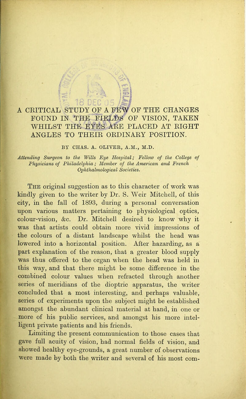 A CRITICAL STUDY OF A FEW OF THE CHANGES FOUND IN THE FIELDS OF VISION, TAKEN WHILST THE EYES ARE PLACED AT RIGHT ANGLES TO THEIR ORDINARY POSITION. Attending Surgeon to the Wills Eye Hospital; Fellow of the College of Physicians of Philadelphia; Member of the American and French The original suggestion as to this character of work was kindly given to the writer by Dr. S. Weir Mitchell, of this city, in the fall of 1893, during a personal conversation upon various matters pertaining to physiological optics, colour-vision, &c. Dr. Mitchell desired to know why it was that artists could obtain more vivid impressions of the colours of a distant landscape whilst the head was lowered into a horizontal position. After hazarding, as a part explanation of the reason, that a greater blood supply was thus offered to the organ when the head was held in this way, and that there might be some difference in the combined colour values when refracted through another series of meridians of the dioptric apparatus, the writer concluded that a most interesting, and perhaps valuable, series of experiments upon the subject might be established amongst the abundant clinical material at hand, in one or more of his public services, and amongst his more intel- ligent private patients and his friends. Limiting the present communication to those cases that gave full acuity of vision, had normal fields of vision, and showed healthy eye-grounds, a great number of observations were made by both the writer and several of his most com- BY CHAS. A. OLIVER, A.M., M.D. Ophthalmological Societies.