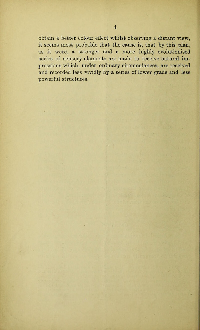 4 obtain a better colour effect whilst observing a distant view, it seems most probable that the cause is, that by this plan, as it were, a stronger and a more highly evolutionised series of sensory elements are made to receive natural im- pressions which, under ordinary circumstances, are received and recorded less vividly by a series of lower grade and less powerful structures.