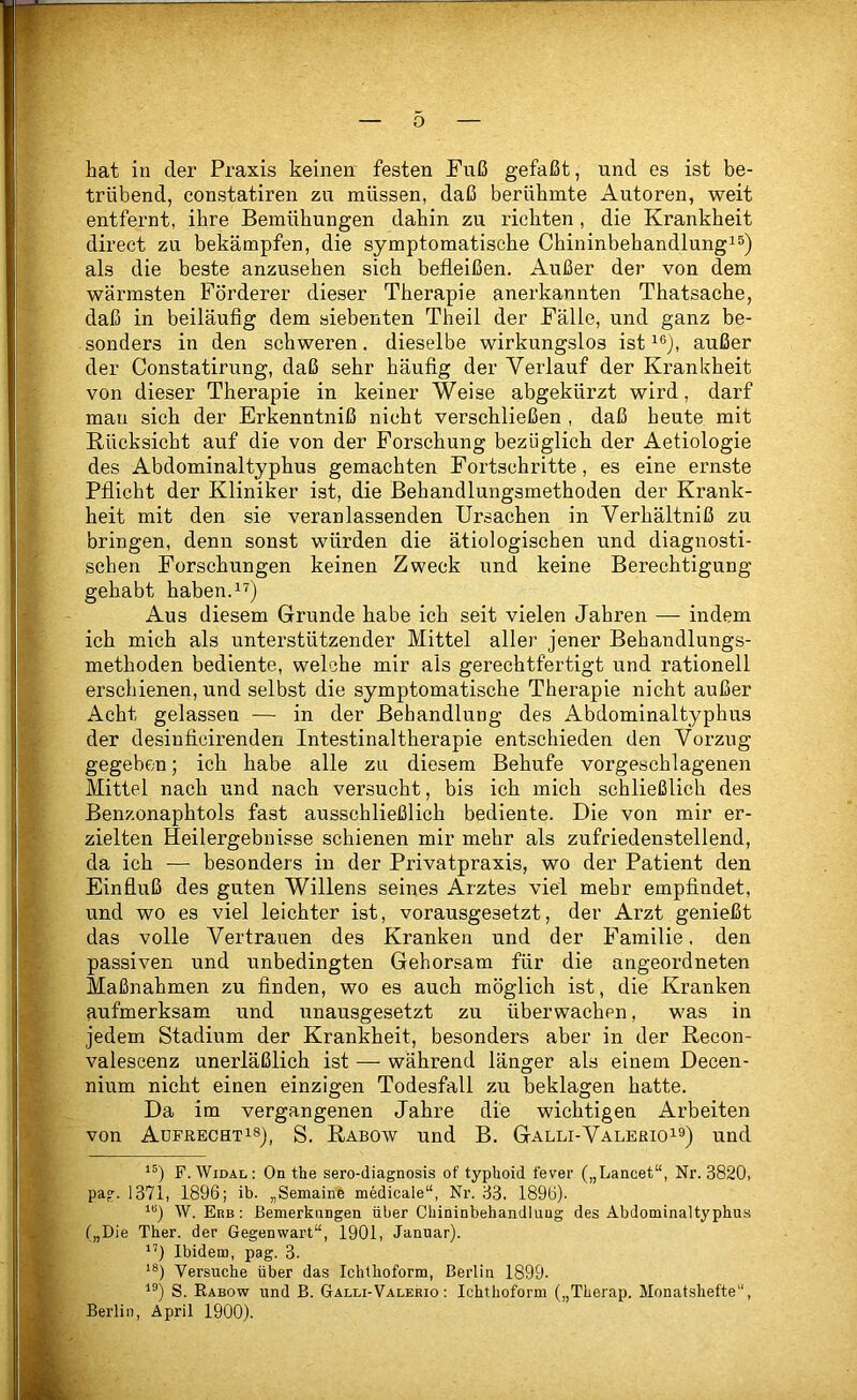 i hat in der Praxis keinen festen Fuß gefaßt, und es ist be- trübend, constatiren zu müssen, daß berühmte Autoren, weit entfernt, ihre Bemühungen dahin zu richten , die Krankheit direct zu bekämpfen, die symptomatische Chininbehandlungi^) als die beste anzusehen sich befleißen. Außer der von dem wärmsten Förderer dieser Therapie anerkannten Thatsache, daß in beiläufig dem siebenten Theil der Fälle, und ganz be- sonders in den schweren. dieselbe wirkungslos ist außer der Constatirung, daß sehr häufig der Verlauf der Krankheit von dieser Therapie in keiner Weise abgekürzt wird, darf mau sich der Erkenntniß nicht verschließen , daß heute mit Rücksicht auf die von der Forschung bezüglich der Aetiologie des Abdominaltyphus gemachten Fortschritte, es eine ernste Pflicht der Kliniker ist, die Behandlungsmethoden der Krank- heit mit den sie veranlassenden Ursachen in Verhältniß zu bringen, denn sonst würden die ätiologischen und diagnosti- schen Forschungen keinen Zweck und keine Berechtigung gehabt haben. Aus diesem Grunde habe ich seit vielen Jahren — indem ich mich als unterstützender Mittel aller jener Behandlungs- methoden bediente, welche mir als gerechtfertigt und rationell erschienen, und selbst die symptomatische Therapie nicht außer Acht gelassen — in der Behandlung des Abdominaltyphus der desinficirenden Intestinaltherapie entschieden den Vorzug gegeben; ich habe alle zu diesem Behufe vorgeschlagenen Mittel nach und nach versucht, bis ich mich schließlich des Benzonaphtols fast ausschließlich bediente. Die von mir er- zielten Heilergebnisse schienen mir mehr als zufriedenstellend, da ich — besonders in der Privatpraxis, wo der Patient den ; Einfluß des guten Willens seines Arztes viel mehr empfindet, und wo es viel leichter ist, vorausgesetzt, der Arzt genießt das volle Vertrauen des Kranken und der Familie. den passiven und unbedingten Gehorsam für die angeordneten Maßnahmen zu finden, wo es auch möglich ist, die Kranken aufmerksam und unausgesetzt zu überwachen, was in ’ jedem Stadium der Krankheit, besonders aber in der Recon- valescenz unerläßlich ist — während länger als einem Decen- nium nicht einen einzigen Todesfall zu beklagen hatte. Da im vergangenen Jahre die wichtigen Arbeiten von ADFßECHTi8j_ S. Rabow Und B. Galli-Valerioi9) und n. F.AVidal: On the sero-diagnosis of typhoid fever („Lancet“, Nr. 3820, pag. 1371, 1896; ib. „Semaine medicale“, Nr. 33. 1896). W. Erb : Bemerkungen über Chininbehandluug des Abdominaltyphus („Die Ther. der Gegenwart“, 1901, Januar). Ibidem, pag. 3. Versuche über das Ichthoform, Berlin 1899. S. Rabow und B. Galli-Valerio : Ichthoform („Therap. Monatshefte“, ijflt Berlin, April 1900).