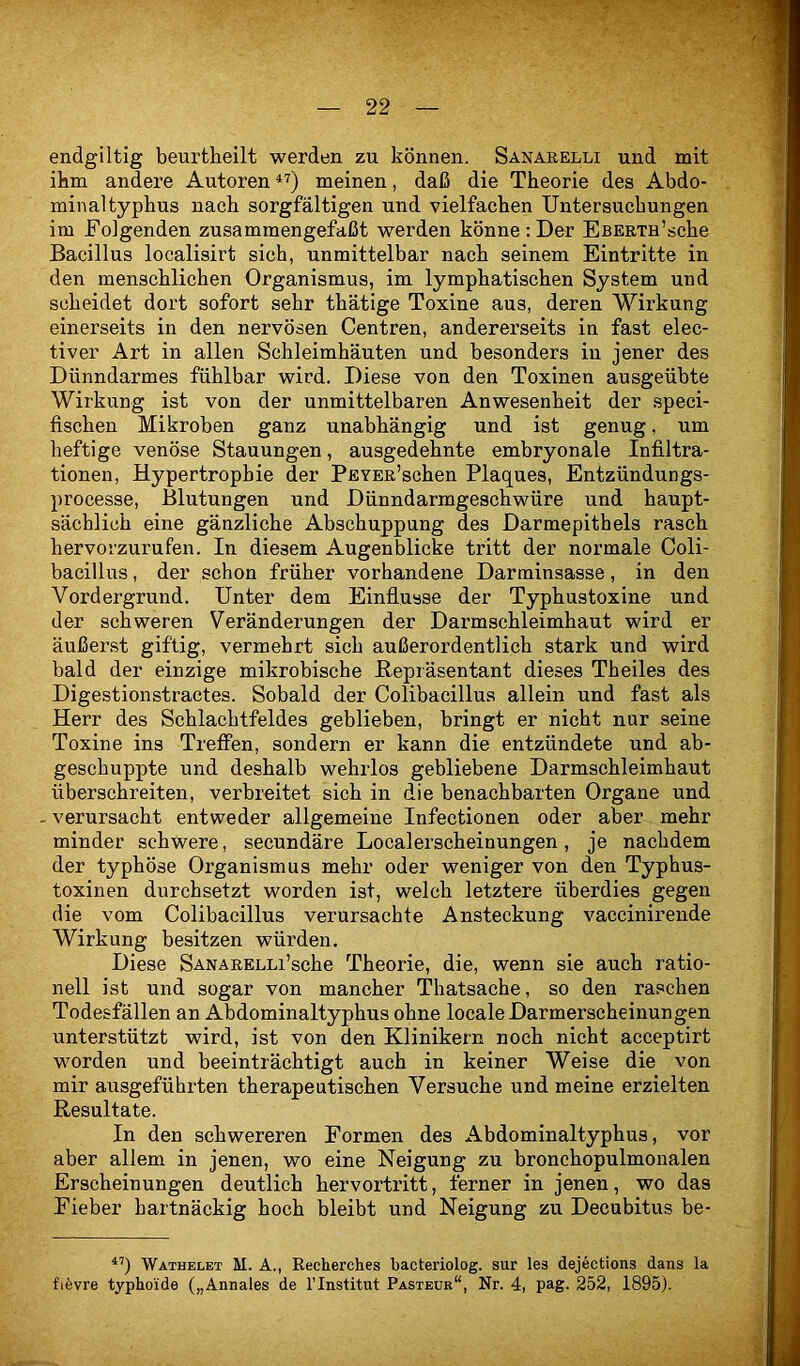 endgiltig beurtheilt werden zu können. Saistarelli und mit ikm andere Autoren meinen, daß die Theorie des Abdo- minaltyphus nach sorgfältigen und vielfachen Untersuchungen im Folgenden zusammengefaßt werden könne : Der EsERTH’sche Bacillus localisirt sich, unmittelbar nach seinem Eintritte in den menschlichen Organismus, im lymphatischen System und scheidet dort sofort sehr thätige Toxine aus, deren Wirkung einerseits in den nervösen Centren, andererseits in fast elec- tiver Art in allen Schleimhäuten und besonders in jener des Dünndarmes fühlbar wird. Diese von den Toxinen ausgeübte Wirkung ist von der unmittelbaren Anwesenheit der speci- fischen Mikroben ganz unabhängig und ist genug, um heftige venöse Stauungen, ausgedehnte embryonale Infiltra- tionen, Hypertrophie der PEYER’schen Plaques, Entzündungs- processe, Blutungen und Dünndarmgeschwüre und haupt- sächlich eine gänzliche Abschuppung des Darmepithels rasch hervorzurufen. In diesem Augenblicke tritt der normale Coli- bacillus, der schon früher vorhandene Darminsasse, in den Vordergrund. Unter dem Einflüsse der Typhustoxine und der schweren Veränderungen der Darmschleimhaut wird er äußerst giftig, vermehrt sich außerordentlich stark und wird bald der einzige mikrobische Bepräsentant dieses Theiles des Digestionstractes. Sobald der Colibacillus allein und fast als Herr des Schlachtfeldes geblieben, bringt er nicht nur seine Toxine ins Treffen, sondern er kann die entzündete und ab- geschuppte und deshalb wehrlos gebliebene Darmschleimhaut überschreiten, verbreitet sich in die benachbarten Organe und . verursacht entweder allgemeine Infectionen oder aber mehr minder schwere, secundäre Localerscheinungen, je nachdem der typhöse Organismus mehr oder weniger von den Typhus- toxinen durchsetzt worden ist, welch letztere überdies gegen die vom Colibacillus verursachte Ansteckung vaccinirende Wirkung besitzen würden. Diese SANARELLi’sche Theorie, die, wenn sie auch ratio- nell ist und sogar von mancher Thatsache, so den raschen Todesfällen an Abdominaltyphus ohne locale Darmerscheinungen unterstützt wird, ist von den Klinikern noch nicht acceptirt worden und beeinträchtigt auch in keiner Weise die von mir ausgeführten therapeutischen Versuche und meine erzielten Resultate. In den schwereren Formen des Abdominaltyphus, vor aber allem in jenen, wo eine Neigung zu bronchopulmonalen Erscheinungen deutlich hervortritt, ferner in jenen, wo das Fieber hartnäckig hoch bleibt und Neigung zu Decubitus be- Wathelet M. A., Recherches bacteriolog. sur les dejections dans la fifevre typhoide („Annales de l’Institut Pasteur“, Nr. 4, pag. 252, 1895).