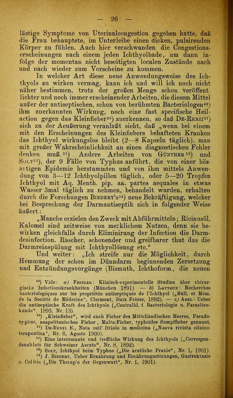 lästige Symptome von Uterinalcongestion gegeben hatte, daß die Frau behauptete, im Unterleibe einen dicken, pulsirenden Körper zu fühlen. Auch hier verschwanden die Congestions- erscheinungen nach einem jeden Ichthyolbade, um dann in- folge der momentan nicht beseitigten localen Zustände nach und nach wieder zum Vorscheine zu kommen. In welcher Art diese neue Anwendungsweise des Ich- thyols zu wirken vermag, kann ich und will ich noch nicht näher bestimmen, trotz der großen Menge schon veröffent- lichter und noch immer erscheinender Arbeiten, die diesem Mittel außer der antiseptischen, schon von berühmten Bacteriologen^?) ihm zuerkannten Wirkung, noch eine fast specifische Heil- action gegen das Kleinfieber®®) zuerkennen, so daß De-Kenzisi) sich zu der Aeußerung veranlaßt sieht, daß „wenn bei einem mit den Erscheinungen des Kleinfiehers behafteten Kranken das Ichthyol wirkungslos bleibt (2—8 Kapseln täglich), man mit großer Wahrscheinlichkeit an einen diagnostischen Fehler denken muß. si) Andere Arbeiten von Günthek s^) vind SoLT^^), der 9 Fälle von Typhus anführt, die von einer bös- aitigen Epidemie herstaramten und von ihm mittels Anwen- dung von 3—12 Ichthyolpillen täglich, oder 5—20 Tropfen Ichthyol mit Aq. Menth, pip. aa. partes aequales in etwas Wasser 3mal täglich zu nehmen, behandelt wurden, erhalten durch die Forschungen Biedeet’s^^) neue Bekrq^ftigung, welcher bei Besprechung der Darmantiseptik sich in folgender Weise äußert: „Manche erzielen den Zweck mit Abführmitteln; ßicinusöl, Kalomel sind zeitweise von merklichem Nutzen, denn sie be- wirken gleichfalls durch Eliminirung der Infection die Darm- desinfection. Rascher, schonender und greifbarer thut das die Darmreinspülung mit Ichthyollösung etc.“ Und weiter: „Ich streife nur die Möglichkeit, durch Hemmung der schon im Dünndarm beginnenden Zersetzung und Entzündungsvorgänge (Bismuth, Ichthoform, die neuen Vide: a) Fesslek: Klinisch-experimentelle Studien über chirur- giscLe Infectionskrankheiten (München 1891) — b) Latteüx: Eecherches bacteriologiques sur les proprikes antiseptiques de l’Ichthyol („Bull, et Mem. de la Societe de M6decine“, Clermont, Daix Fröres, 1892). — c) Abel : lieber die antiseptische Kraft des Ichthyols („Centralbl. f. Bacteriologie u. Parasiten- kunde“, 1893, Nr. 13). ®“) „Kleinfieber“, wird auch Fieber des Mittelländischen Meeres, Pseudo- Ij'pliu.», neapolitanisches Fieber , Malla-Fieber, lyphoides Sumpffleber genannt. ^‘) De-Kenzi E., Nola sull’ Itliolo in medicina („Naova rivista clinico- terapeutica“, Nr. 8, Agosto 1900). Eine interessante und freffliche Wirkung des Ichthyols („Correspon- denzblatt für Schweizer Aerzte“, Nr. 8, 1892). ^^) SoLT, Ichthyol beim Typhus („Die ärztliche Praxis“, Nr. 1, 1901). ^^) J. Biedebt, lieber Ernährung und Ernährungsstörungen, Gastrektasio 11. Coliiis („Die Therapie der Gegenwart“, Nr. 1, 1901).