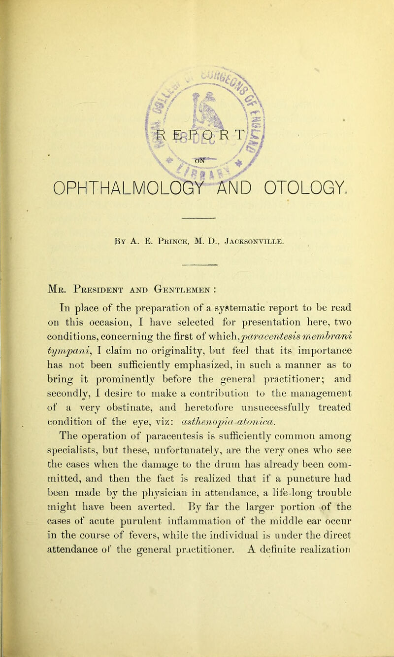 ON % jS & V OPHTHALMOLOGY AND OTOLOGY, By A. E. Prince, M. D., Jacksonville. Me. President and Gentlemen : In place of the preparation of a systematic report to be read on this occasion, I have selected for presentation here, two conditions, concerning the first of which,paracentesis membrani tynipani, I claim no originality, hut feel that its importance has not been sufficiently emphasized, in such a manner as to bring it prominently before the general practitioner; and secondly, I desire to make a contribution to the management of a very obstinate, and heretofore unsuccessfully treated condition of the eye, viz: asthenopia-atonica. The operation of paracentesis is sufficiently common among specialists, but these, unfortunately, are the very ones who see the cases when the damage to the drum has already been com- mitted, and then the fact is realized that if a puncture had been made by the physician in attendance, a life-long trouble might have been averted. By far the larger portion of the cases of acute purulent inflammation of the middle ear occur in the course of fevers, while the individual is under the direct attendance of the general practitioner. A definite realization