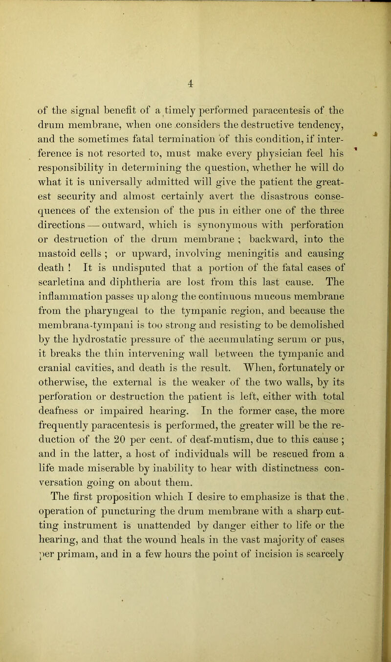 of the signal benefit of a timely performed paracentesis of the drum membrane, when one considers the destructive tendency, and the sometimes fatal termination of this condition, if inter- ference is not resorted to, must make every physician feel his responsibility in determining the question, whether he will do what it is universally admitted will give the patient the great- est security and almost certainly avert the disastrous conse- quences of the extension of the pus in either one of the three directions — outward, which is synonymous with perforation or destruction of the drum membrane ; backward, into the mastoid cells ; or upward, involving meningitis and causing death ! It is undisputed that a portion of the fatal cases of scarletina and diphtheria are lost from this last cause. The inflammation passes up along the continuous mucous membrane from the pharyngeal to the tympanic region, and because the membrana-tympani is too strong and resisting to he demolished by the hydrostatic pressure of the accumulating serum or pus, it breaks the thin intervening wall between the tympanic and cranial cavities, and death is the result. When, fortunately or otherwise, the external is the weaker of the two walls, by its perforation or destruction the patient is left, either with total deafness or impaired hearing. In the former case, the more frequently paracentesis is performed, the greater will be the re- duction of the 20 per cent, of deaf-mutism, due to this cause ; and in the latter, a host of individuals will be rescued from a life made miserable by inability to hear with distinctness con- versation going on about them. The first proposition which I desire to emphasize is that the. operation of puncturing the drum membrane with a sharp cut- ting instrument is unattended by danger either to life or the hearing, and that the wound heals in the vast majority of cases per primam, and in a few hours the point of incision is scarcely