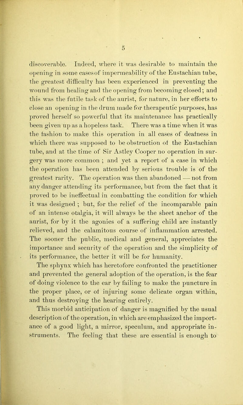 discoverable. Indeed, where it was desirable to maintain the opening in some casesof impermeability of the Eustachian tube, the greatest difficulty has been experienced in preventing the wound from healing and the opening from becoming closed; and this was the futile task of the aurist, for nature, in her efforts to close an opening in the drum made for therapeutic purposes, has proved herself so powerful that its maintenance lias practically been given up as a hopeless task. There was a time when it was the fashion to make this operation in all cases of deafness in which there was supposed to be obstruction of the Eustachian tube, and at the time of Sir Astley Cooper no operation in sur- gery was more common ; and yet a report of a case in which the operation has been attended by serious trouble is of the greatest rarity. The operation was then abandoned — not from any danger attending its performance, but from the fact that it proved to be ineffectual in combatting the condition for which it was designed ; but, for the relief of the incomparable pain of an intense otalgia, it will always be the sheet anchor of the aurist, for by it the agonies of a suffering child are instantly relieved, and the calamitous course of inflammation arrested. The sooner the public, medical and general, appreciates the importance and security of the operation and the simplicity of its performance, the better it will be for humanity. The sphynx which has heretofore confronted the practitioner and prevented the general adoption of the operation, is the fear of doing violence to the ear by failing to make the puncture in the proper place, or of injuring some delicate organ within, and thus destroying the hearing entirely. This morbid anticipation of danger is magnified by the usual description of the operation, in which are emphasized the import- ance of a good light, a mirror, speculum, and appropriate in- struments. The feeling that these are essential is enough to O O