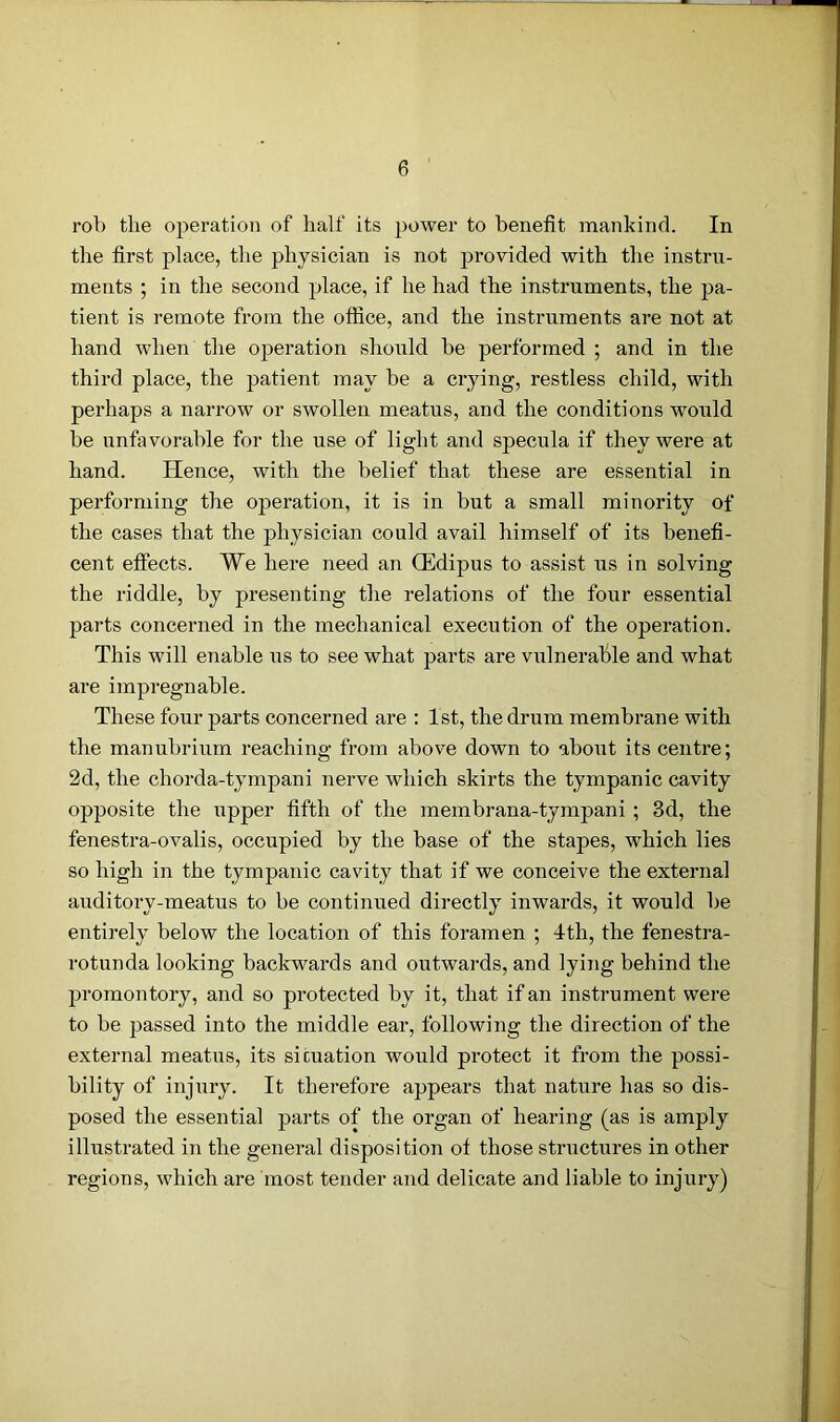 rob the operation of half its power to benefit mankind. In the first place, the physician is not provided with the instru- ments ; in the second place, if he had the instruments, the pa- tient is remote from the office, and the instruments are not at hand when the operation .should be performed ; and in the third place, the patient may be a crying, restless child, with perhaps a narrow or swollen meatus, and the conditions would be unfavorable for the use of light and specula if they were at hand. Hence, with the belief that these are essential in performing the operation, it is in but a small minority of the cases that the physician could avail himself of its benefi- cent effects. We here need an CEdipus to assist us in solving the riddle, by presenting the relations of the four essential parts concerned in the mechanical execution of the operation. This will enable us to see what parts are vulnerable and what are impregnable. These four parts concerned are : 1st, the drum membrane with the manubrium reaching from above down to about its centre; 2d, the chorda-tympani nerve which skirts the tympanic cavity opposite the upper fifth of the membrana-tympani ; 3d, the fenestra-ovalis, occupied by the base of the stapes, which lies so high in the tympanic cavity that if we conceive the external auditory-meatus to be continued directly inwards, it would be entirely below the location of this foramen ; 4th, the fenestra- rotunda looking backwards and outwards, and lying behind the promontory, and so protected by it, that if an instrument were to be passed into the middle ear, following the direction of the external meatus, its situation would protect it from the possi- bility of injury. It therefore appears that nature has so dis- posed the essentia] parts of the organ of hearing (as is amply illustrated in the general disposition of those structures in other regions, which are most tender and delicate and liable to injury)