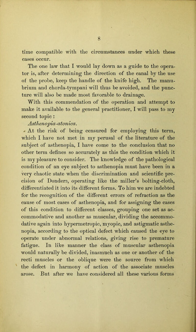 time compatible with the circumstances under which these cases occur. The one law that I would lay down as a guide to the opera- tor is, after determining the direction of the canal by the use of the probe, keep the handle of the knife high. The manu- brium and chorda-tympani will thus be avoided, and the punc- ture will also be made most favorable to drainage. With this commendation of the operation and attempt to make it available to the general practitioner, I will pass to my second topic: Asthenopia-otonica. •> At the risk of being censured for employing this term, which I have not met in my perusal of the literature of the subject of asthenopia, I have come to the conclusion that no other term defines so accurately as this the condition which it is my pleasure to consider. The knowledge of the pathological condition of an eye subject to asthenopia must have been in a very chaotic state when the discrimination and scientific pre- cision of Donders, operating like the miller’s bolting-cloth, differentiated it into its different forms. To him we are indebted for the recognition of the different errors of refraction as the cause of most cases of asthenopia, and for assigning the cases of this condition to different classes, grouping one set as ac- commodative and another as muscular, dividing the accommo- dative again into hypermetropic, myopic, and astigmatic asthe- nopia, according to the optical defect which caused the eye to operate under abnormal relations, giving rise to premature fatigue. In like manner the class of muscular asthenopia would naturally be divided, inasmuch as one or another of the recti muscles or the oblique were the source from which the defect in harmony of action of the associate muscles arose. But after we have considered all these various forms