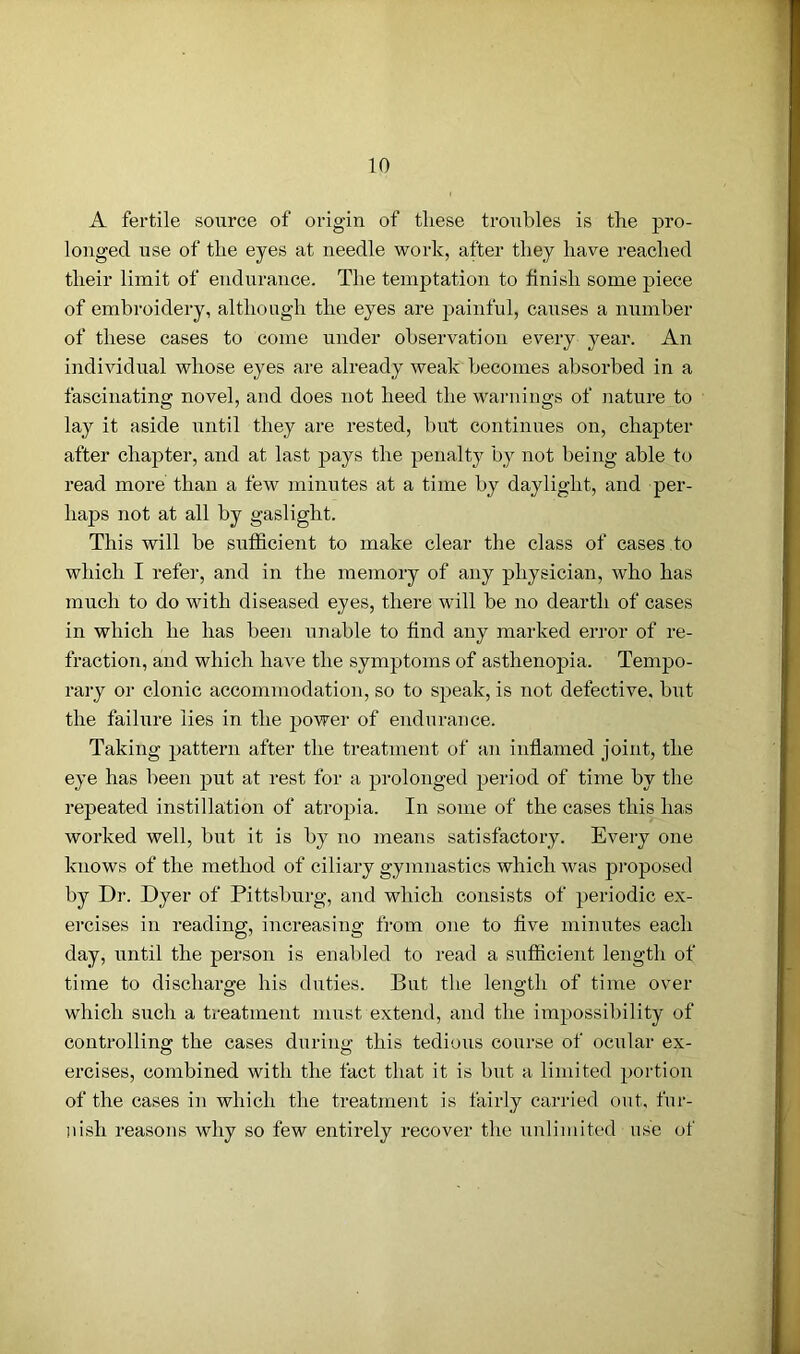 A fertile source of origin of these troubles is the pro- longed use of the eyes at needle work, after they have reached their limit of endurance. The temptation to finish some piece of embroidery, although the eyes are painful, causes a number of these cases to come under observation every year. An individual whose eyes are already weak becomes absorbed in a fascinating novel, and does not heed the warnings of nature to lay it aside until they are rested, but continues on, chapter after chapter, and at last pays the penalty by not being able to read more than a few minutes at a time by daylight, and per- haps not at all by gaslight. This will be sufficient to make clear the class of cases to which I refer, and in the memory of any physician, who has much to do with diseased eyes, there will be no dearth of cases in which he has been unable to find any marked error of re- fraction, and which have the symptoms of asthenopia. Tempo- rary or clonic accommodation, so to speak, is not defective, but the failure lies in the power of endurance. Taking pattern after the treatment of an inflamed joint, the eye has been put at rest for a prolonged period of time by the repeated instillation of atropia. In some of the cases this has worked well, but it is by no means satisfactory. Every one knows of the method of ciliary gymnastics which was proposed by Dr. Dyer of Pittsburg, and which consists of periodic ex- ercises in reading, increasing from one to five minutes each day, until the person is enabled to read a sufficient length of time to discharge his duties. But the length of time over O O which such a treatment must extend, and the impossibility of controlling: the cases during; this tedious course of ocular ex- ercises, combined with the fact that it is but a limited portion of the cases in which the treatment is fairly carried out, fur- nish reasons why so few entirely recover the unlimited use of