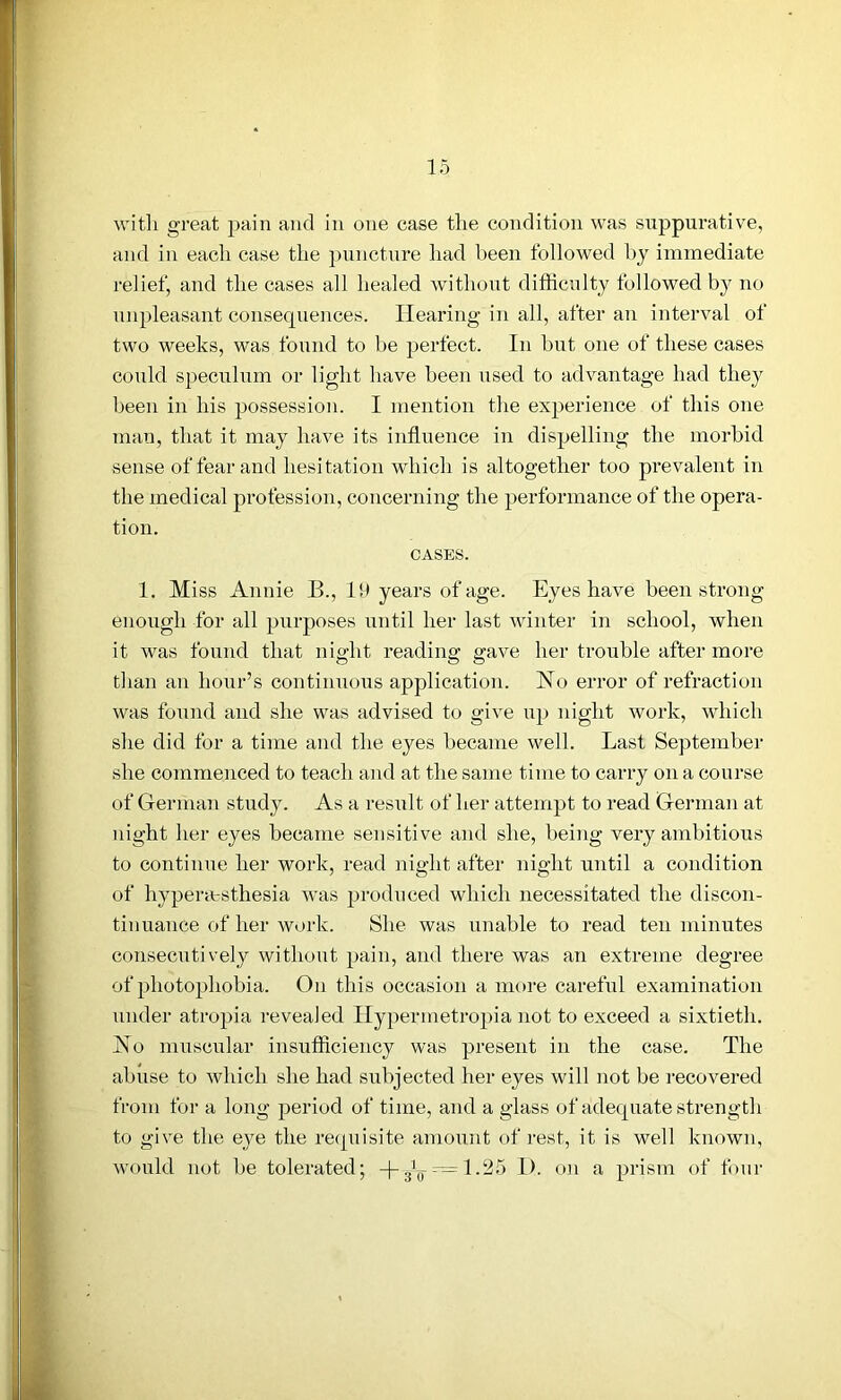 with great pain and in one case the condition was suppurative, and in each case tlie puncture had been followed by immediate relief, and the cases all healed without difficulty followed by no unpleasant consequences. Hearing in all, after an interval of two weeks, was found to be perfect. In but one of these cases could speculum or light have been used to advantage had they been in his possession. I mention the experience of this one man, that it may have its influence in dispelling the morbid sense of fear and hesitation which is altogether too prevalent in the medical profession, concerning the performance of the opera- tion. CASES. 1. Miss Annie B., Id years of age. Eyes have been strong enough for all purposes until her last winter in school, when it was found that night reading gave her trouble after more than an hour’s continuous application. Ho error of refraction was found and she was advised to give up night work, which she did for a time and the eyes became well. Last September she commenced to teach and at the same time to carry on a course of German study. As a result of her attempt to read German at night her eyes became sensitive and she, being very ambitious to continue her work, read night after night until a condition of liypentsthesia was produced which necessitated the discon- tinuance of her work. She was unable to read ten minutes consecutively without pain, and there was an extreme degree of photophobia. On this occasion a more careful examination under atropia revealed Hypermetropia not to exceed a sixtieth. Ho muscular insufficiency was present in the case. The abuse to which she had subjected her eyes will not be recovered from for a long period of time, and a glass of adequate strength to give the eye the requisite amount of rest, it is well known, would not be tolerated; -(-J_.~l.25 I), on a prism of four