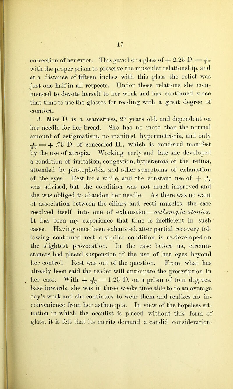 correction of her error. This gave her a glass of -j- 2.25 D. = ^ with the proper prism to preserve the muscular relationship, and at a distance of fifteen inches with this glass the relief was just one half in all respects. Under these relations she com- menced to devote herself to her work and has continued since that time to use the glasses for reading with a great degree of comfort. 3. Miss D. is a seamstress, 23 years old, and dependent on her needle for her bread. She has no more than the normal amount of astigmatism, no manifest hvpermetropia, and only = .75 D. of concealed H., which is rendered manifest by the use of atropia. Working early and late she developed a condition of irritation, congestion, hyperremia of the retina, attended by photophobia, and other symptoms of exhaustion of the eyes. Rest for a while, and the constant use of -|- y8- was advised, but the condition was not much improved and she was obliged to abandon her needle. As there was no want of association between the ciliary and recti muscles, the case resolved itself into one of exhaustion—asthe7iopia-atonica. It has been my experience that time is inefficient in such cases. Having once been exhausted, after partial recovery fol- lowing continued rest, a similar condition is re-developed on the slightest provocation. In the case before us, circum- stances had placed suspension of the use of her eyes beyond her control. Rest was out of the question. From what has already been said the reader will anticipate the prescription in her case. With -|- 3V = 1-25 D. on a prism of four degrees, base inwards, she was in three weeks time able to do an average day’s work and she continues to wear them and realizes no in- convenience from her asthenopia. In view of the hopeless sit- uation in which the occulist is placed without this form of glass, it is felt that its merits demand a candid consideration-