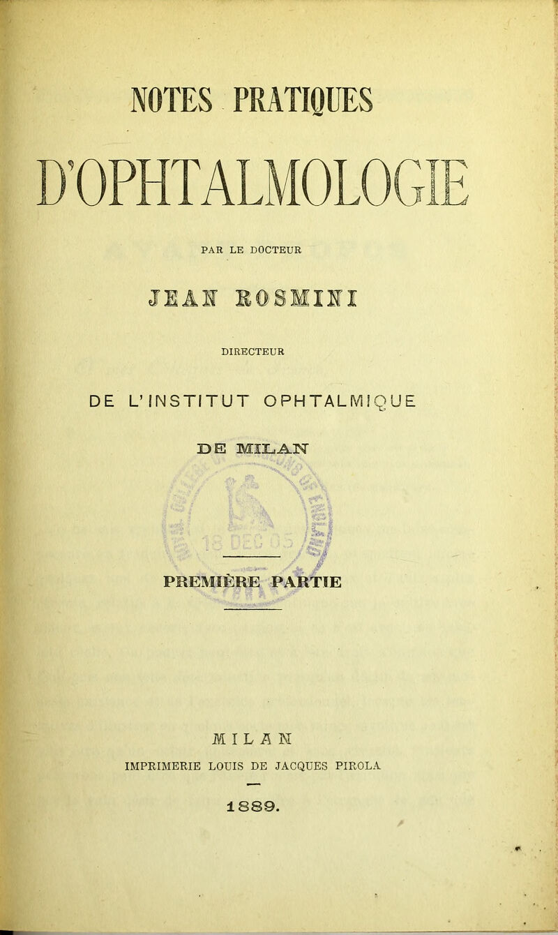 D’OPHTALMOLOGIE PAR LE DOCTEUR JIÂI BGSMIII DIRECTEUR DE L’INSTITUT OPHTALMIQUE DE MILAN / | ? ^ , j fs»g — PREMIERE PARTIE MILAN IMPRIMERIE LOUIS DE JACQUES PIROLA 1889.