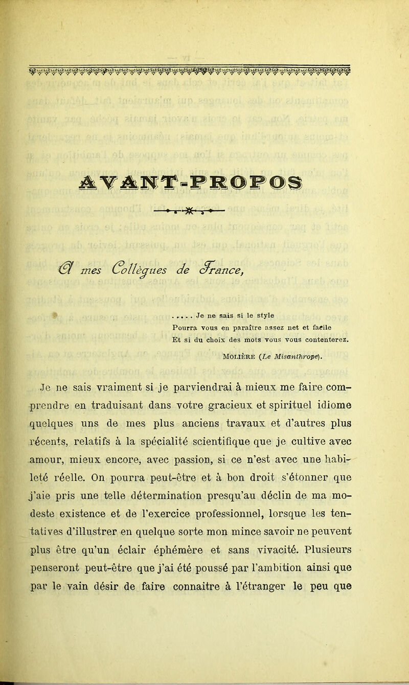 AVANT-PROPOS t-'-Kr-r & mes Colle eejaes de 3n> rance, Je ne sais si le style Pourra vous en paraître assez net et facile Et si du choix des mots vous vous contenterez. Molière (Le Misanthrope). Je ne sais vraiment si je parviendrai à mieux me faire com- prendre en traduisant dans votre gracieux et spirituel idiome quelques uns de mes plus anciens travaux et d’autres plus récents, relatifs à la spécialité scientifique que je cultive avec amour, mieux encore, avec passion, si ce n’est avec une habi- leté réelle. On pourra peut-être et à bon droit s’étonner que j’aie pris une telle détermination presqu’au déclin de ma mo- deste existence et de l’exercice professionnel, lorsque les ten- tatives d’illustrer en quelque sorte mon mince savoir ne peuvent plus être qu’un éclair éphémère et sans vivacité. Plusieurs penseront peut-être que j’ai été poussé par l’ambition ainsi que par le vain désir de faire connaitre à l’étranger le peu que