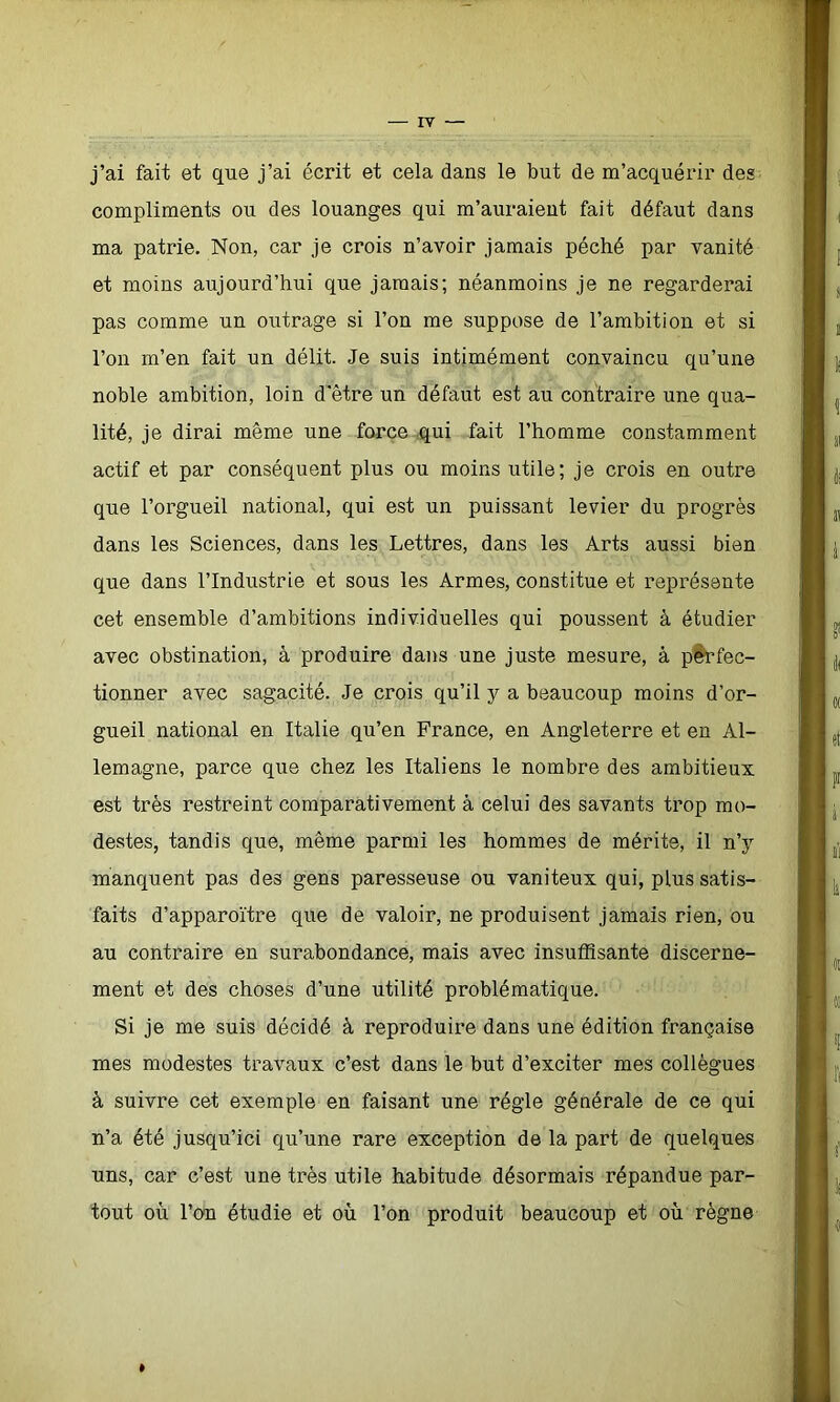 j’ai fait et que j’ai écrit et cela dans le but de m’acquérir des compliments ou des louanges qui m’auraient fait défaut dans ma patrie. Non, car je crois n’avoir jamais péché par vanité et moins aujourd’hui que jamais; néanmoins je ne regarderai pas comme un outrage si l’on me suppose de l’ambition et si l’on m’en fait un délit. Je suis intimément convaincu qu’une noble ambition, loin d'être un défaut est au contraire une qua- lité, je dirai même une force qui fait l’homme constamment actif et par conséquent plus ou moins utile; je crois en outre que l’orgueil national, qui est un puissant levier du progrès dans les Sciences, dans les Lettres, dans les Arts aussi bien que dans l’Industrie et sous les Armes, constitue et représente cet ensemble d’ambitions individuelles qui poussent à étudier avec obstination, à produire dans une juste mesure, â perfec- tionner avec sagacité. Je crois qu’il y a beaucoup moins d’or- gueil national en Italie qu’en France, en Angleterre et en Al- lemagne, parce que chez les Italiens le nombre des ambitieux est très restreint comparativement à celui des savants trop mo- destes, tandis que, même parmi les hommes de mérite, il n’y manquent pas des gens paresseuse ou vaniteux qui, plus satis- faits d’apparoïtre que de valoir, ne produisent jamais rien, ou au contraire en surabondance, mais avec insuffisante discerne- ment et des choses d’une utilité problématique. Si je me suis décidé à reproduire dans une édition française mes modestes travaux c’est dans le but d’exciter mes collègues à suivre cet exemple en faisant une régie générale de ce qui n’a été jusqu’ici qu’une rare exception de la part de quelques uns, car c’est une très utile habitude désormais répandue par- tout où l’on étudie et où l’on produit beaucoup et où règne