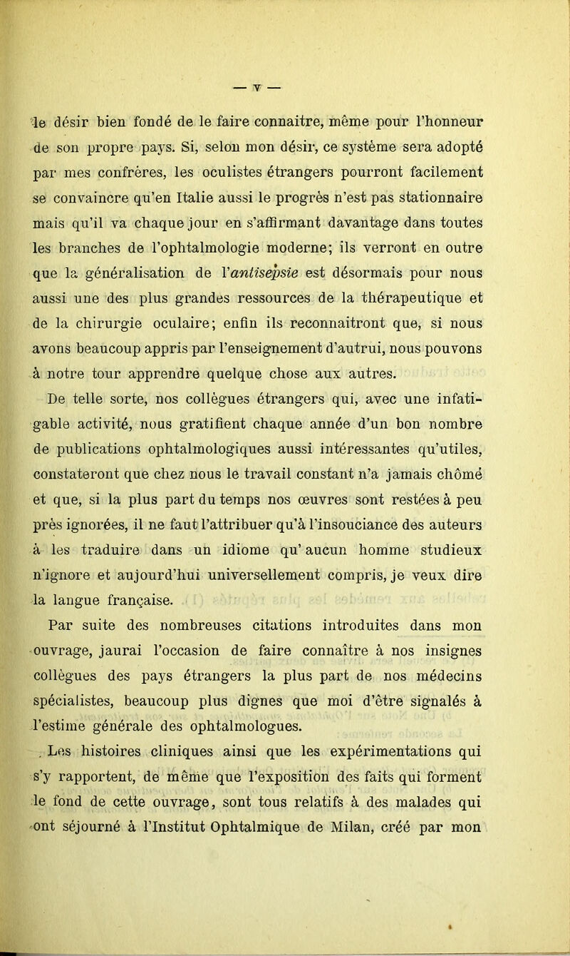 le désir bien fondé de le faire connaître, même pour l’honneur de son propre pays. Si, selon mon désir, ce système sera adopté par mes confrères, les oculistes étrangers pourront facilement se convaincre qu’en Italie aussi le progrès n’est pas stationnaire mais qu’il va chaque jour en s’affirmant davantage dans toutes les branches de l’ophtalmologie moderne; ils verront en outre que la généralisation de Yantisepsie est désormais pour nous aussi une des plus grandes ressources de la thérapeutique et de la chirurgie oculaire; enfin ils reconnaîtront que, si nous avons beaucoup appris par l’enseignement d’autrui, nous pouvons à notre tour apprendre quelque chose aux autres. De telle sorte, nos collègues étrangers qui, avec une infati- gable activité, nous gratifient chaque année d’un bon nombre de publications ophtalmologiques aussi intéressantes qu’utiles, constateront que chez nous le travail constant n’a jamais chômé et que, si la plus part du temps nos oeuvres sont restées à peu près ignorées, il ne faut l’attribuer qu’à l’insouciance des auteurs à les traduire dans un idiome qu’ aucun homme studieux n’ignore et aujourd’hui universellement compris, je veux dire la langue française. Par suite des nombreuses citations introduites dans mon ouvrage, j aurai l’occasion de faire connaître à nos insignes collègues des pays étrangers la plus part de nos médecins spécialistes, beaucoup plus dignes que moi d’être signalés à l’estime générale des ophtalmologues. . Les histoires cliniques ainsi que les expérimentations qui s’y rapportent, de mênie que l’exposition des faits qui forment le fond de cette ouvrage, sont tous relatifs à des malades qui ont séjourné à l’Institut Ophtalmique de Milan, créé par mon