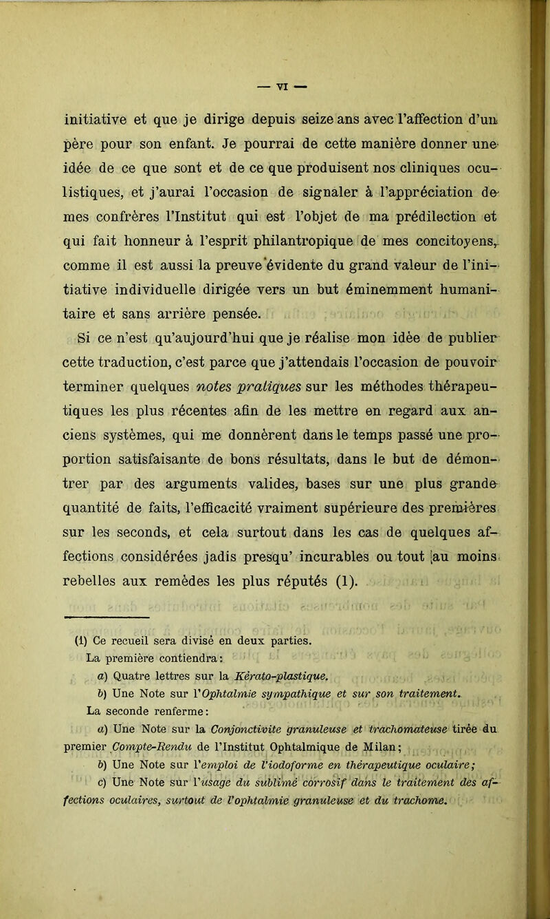 initiative et que je dirige depuis seize ans avec l'affection d'un père pour son enfant. Je pourrai de cette manière donner une- idée de ce que sont et de ce que produisent nos cliniques ocu- listiques, et j’aurai l’occasion de signaler à l’appréciation de- mes confrères l’Institut qui est l’objet de ma prédilection et qui fait honneur à l’esprit philantropique de mes concitoyens^ comme il est aussi la preuve évidente du grand valeur de l’ini- tiative individuelle dirigée vers un but éminemment humani- taire et sans arrière pensée. Si ce n’est qu’aujourd’hui que je réalise mon idée de publier cette traduction, c’est parce que j’attendais l’occasion de pouvoir terminer quelques notes pratiques sur les méthodes thérapeu- tiques les plus récentes afin de les mettre en regard aux an- ciens systèmes, qui me donnèrent dans le temps passé une pro- portion satisfaisante de bons résultats, dans le but de démon- trer par des arguments valides, bases sur une plus grande- quantité de faits, l’efficacité vraiment supérieure des premières sur les seconds, et cela surtout dans les cas de quelques af- fections considérées jadis presqu’ incurables ou tout [au moins rebelles aux remèdes les plus réputés (1). (1) Ce recueil sera divisé en deux parties. La première contiendra: a) Quatre lettres sur la Kèrato-plastique. b) Une Note sur l’Ophtalmie sympathique et sur son traitement. La seconde renferme: a) Une Note sur la Conjonctivite granuleuse et trachomateuse tirée du premier Compte-Rendu de l’Institut Ophtalmique de Milan; b) Une Note sur Y emploi de l’iodoforme en thérapeutique oculaire; c) Une Note sur Yusage du sublimé corrosif dans le traitement des af- fections oculaires, surtout de l’ophtalmie granuleuse et du trachome.