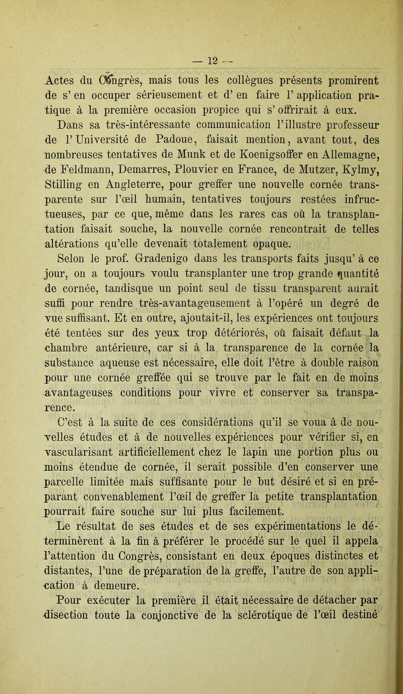 Actes du Congrès, mais tous les collègues présents promirent de s’ en occuper sérieusement et d’en faire 1’ application pra- tique à la première occasion propice qui s’offrirait à eux. Dans sa très-intéressante communication l’illustre professeur de l’Université de Padoue, faisait mention, avant tout, des nombreuses tentatives de Munk et de Koenigsolfer en Allemagne, de Feldmann, Démarrés, Plouvier en France, de Mutzer, Kylmy, Stilling en Angleterre, pour greffer une nouvelle cornée trans- parente sur l’œil humain, tentatives toujours restées infruc- tueuses, par ce que, même dans les rares cas où la transplan- tation faisait souche, la nouvelle cornée rencontrait de telles altérations qu’elle devenait totalement opaque. Selon le prof. G-radenigo dans les transports faits jusqu’ à ce jour, on a toujours voulu transplanter une trop grande quantité de cornée, tandisque un point seul de tissu transparent aurait suffi pour rendre très-avantageusement à l’opéré un degré de vue suffisant. Et en outre, ajoutait-il, les expériences ont toujours été tentées sur des yeux trop détériorés, où faisait défaut la chambre antérieure, car si à la transparence de la cornée la substance aqueuse est nécessaire, elle doit l’être à double raison pour une cornée greffée qui se trouve par le fait en de moins avantageuses conditions pour vivre et conserver sa transpa- rence. C’est à la suite de ces considérations qu’il se voua à de nou- velles études et à de nouvelles expériences pour vérifier si, en vascularisant artificiellement chez le lapin une portion plus ou moins étendue de cornée, il serait possible d’en conserver une parcelle limitée mais suffisante pour le but désiré et si en pré- parant convenablement l’œil de greffer la petite transplantation pourrait faire souche sur lui plus facilement. Le résultat de ses études et de ses expérimentations le dé- terminèrent à la fin à préférer le procédé sur le quel il appela l’attention du Congrès, consistant en deux époques distinctes et distantes, l’une de préparation de la greffe, l’autre de son appli- cation à demeure. Pour exécuter la première il était nécessaire de détacher par disection toute la conjonctive de la sclérotique de l’œil destiné