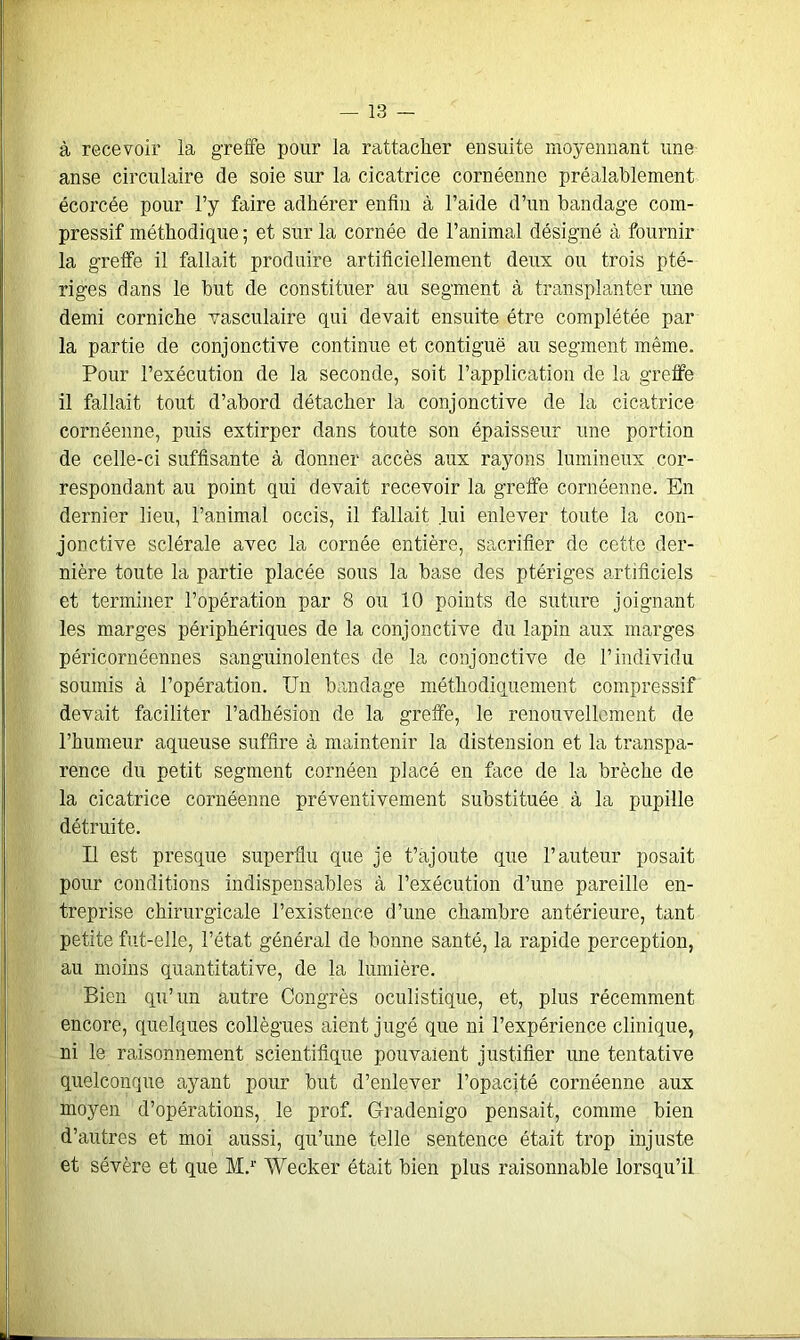 à recevoir la greffe pour la rattacher ensuite moyennant une anse circulaire de soie sur la cicatrice cornéenne préalablement écorcée pour l’y faire adhérer enfin à l’aide d’un bandage com- pressif méthodique ; et sur la cornée de l’animal désigné à fournir la greffe il fallait produire artificiellement deux ou trois pté- riges dans le but de constituer au segment à transplanter une demi corniche vasculaire qui devait ensuite être complétée par la partie de conjonctive continue et contiguë au segment même. Pour l’exécution de la seconde, soit l’application de la greffe il fallait tout d’abord détacher la conjonctive de la cicatrice cornéenne, puis extirper dans toute son épaisseur une portion de celle-ci suffisante à donner accès aux rayons lumineux cor- respondant au point qui devait recevoir la greffe cornéenne. En dernier lieu, l’animal occis, il fallait lui enlever toute la con- jonctive sclérale avec la cornée entière, sacrifier de cette der- nière toute la partie placée sous la base des ptériges artificiels et terminer l’opération par 8 ou 10 points de suture joignant les marges périphériques de la conjonctive du lapin aux marges péricornéennes sanguinolentes de la conjonctive de l’individu soumis à l’opération. Un bandage méthodiquement compressif devait faciliter l’adhésion de la greffe, le renouvellement de l’humeur aqueuse suffire à maintenir la distension et la transpa- rence du petit segment cornéen placé en face de la brèche de la cicatrice cornéenne préventivement substituée à la pupille détruite. Il est presque superflu que je t’ajoute que l’auteur posait pour conditions indispensables à l’exécution d’une pareille en- treprise chirurgicale l’existence d’une chambre antérieure, tant petite fut-elle, l’état général de bonne santé, la rapide perception, au moins quantitative, de la lumière. Bien qu’un autre Congrès oculistique, et, plus récemment encore, quelques collègues aient jugé que ni l’expérience clinique, ni le raisonnement scientifique pouvaient justifier une tentative quelconque ayant pour but d’enlever l’opacité cornéenne aux moyen d’opérations, le prof. Gradenigo pensait, comme bien d’autres et moi aussi, qu’une telle sentence était trop injuste et sévère et que M.r Wecker était bien plus raisonnable lorsqu’il