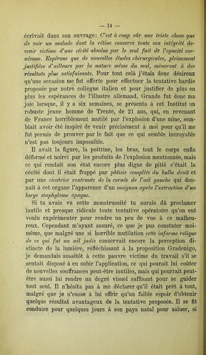 écrivait dans son ouvrage : C’est à coup sûr une triste chose que de voir un malade dont la rétine conserve toute son intégrité de- venir victime d’une cécité absolue par le seul fait de l’opacité cor- néenne. Espérons que de nouvelles études chirurgicales, pleinement justifiées d’ailleurs par la nature même du mal, mèneront à des résultats plus satisfaisants. Pour tout cela j’étais donc désireux qu’une occasion me fut offerte pour effectuer la tentative hardie proposée par notre collègue italien et pour justifier de plus en plus les espérances de l’illustre allemand. Grande fut donc ma joie lorsque, il y a six semaines, se présenta à cet Institut un robuste jeune homme de Trente, de 21 ans, qui, en revenant de France horriblement mutilé par l’explosion d’une mine, sem- blait avoir été inspiré de venir précisément à moi pour qu’il me fut permis de prouver par le fait que ce qui semble incroyable n’est pas toujours impossible. Il avait la figure, la poitrine, les bras, tout le corps enfin déformé et noirci par les produits de l’explosion mentionnée, mais ce qui rendait son état encore plus digne de pitié c’était la cécité dont il était frappé par phtisie complète du bulbe droit et par une cicatrice rentrante de la cornée de l’œil gauche qui don- nait à cet organe l’apparence d’un moignon après l’extraction d’un large stapliylome opaque. Si tu avais vu cette monstruosité tu aurais dû proclamer inutile et presque ridicule toute tentative opératoire qu’on eut voulu expérimenter pour rendre un peu de vue à ce malheu- reux. Cependant m’ayant assuré, ce que je pus constater moi- même, que malgré une si horrible mutilation cette informe relique de ce qui fut un œil jadis conservait encore la perception di- stincte de la lumière, réfléchissant à la proposition Gradenigo, je demandais aussitôt à cette pauvre victime du travail s’il se sentait disposé à en subir l’application, ce qui pourait lui coûter de nouvelles souffrances peut-être inutiles, mais qui pourrait peut- être aussi lui rendre un degré visuel suffisant pour se guider tout seul. Il n’hésita pas à me déclarer qu’il était prêt à tout, malgré que je n’eusse à lui offrir qu’un faible espoir d’obtenir quelque résultat avantageux de la tentative proposée. Il se fit conduire pour quelques jours à son pays natal pour saluer, si