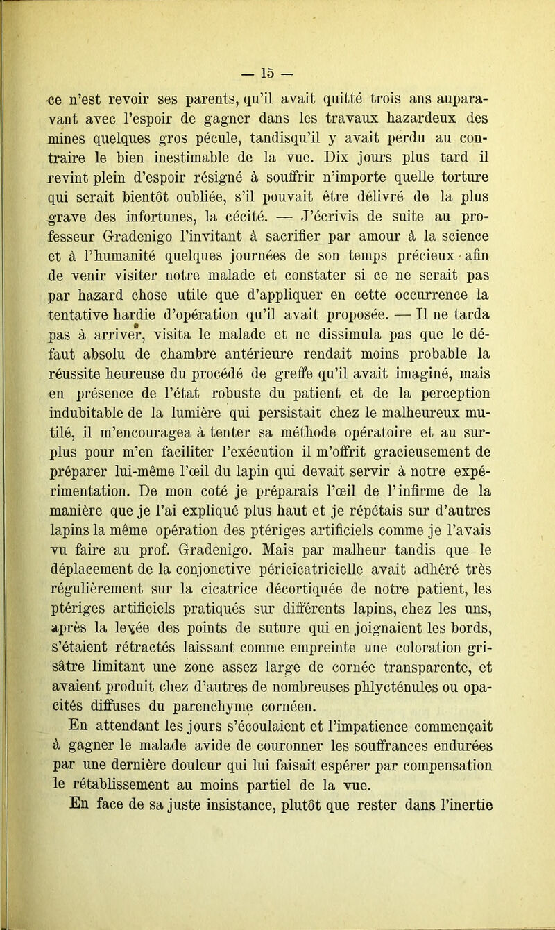 ce n’est revoir ses parents, qu’il avait quitté trois ans aupara- vant avec l’espoir de gagner dans les travaux liazardeux des mines quelques gros pécule, tandisqu’il y avait perdu au con- traire le bien inestimable de la vue. Dix jours plus tard il revint plein d’espoir résigné à souffrir n’importe quelle torture qui serait bientôt oubliée, s’il pouvait être délivré de la plus grave des infortunes, la cécité. — J’écrivis de suite au pro- fesseur Gradenigo l’invitant à sacrifier par amour à la science et à fibumanité quelques journées de son temps précieux afin de venir visiter notre malade et constater si ce ne serait pas par hazard chose utile que d’appliquer en cette occurrence la tentative hardie d’opération qu’il avait proposée. — Il ne tarda pas à arriver, visita le malade et ne dissimula pas que le dé- faut absolu de chambre antérieure rendait moins probable la réussite heureuse du procédé de greffe qu’il avait imaginé, mais en présence de l’état robuste du patient et de la perception indubitable de la lumière qui persistait chez le malheureux mu- tilé, il m’encouragea à tenter sa méthode opératoire et au sur- plus pour m’en faciliter l’exécution il m’offrit gracieusement de préparer lui-même l’œil du lapin qui devait servir à notre expé- rimentation. De mon coté je préparais l’œil de l’infirme de la manière que je l’ai expliqué plus haut et je répétais sur d’autres lapins la même opération des ptériges artificiels comme je l’avais vu faire au prof. Gradenigo. Mais par malheur tandis que le déplacement de la conjonctive péricicatricielle avait adhéré très régulièrement sur la cicatrice décortiquée de notre patient, les ptériges artificiels pratiqués sur différents lapins, chez les uns, après la leyée des points de suture qui en joignaient les bords, s’étaient rétractés laissant comme empreinte une coloration gri- sâtre limitant une zone assez large de cornée transparente, et avaient produit chez d’autres de nombreuses phlycténules ou opa- cités diffuses du parenchyme cornéen. En attendant les jours s’écoulaient et l’impatience commençait à gagner le malade avide de couronner les souffrances endurées par une dernière douleur qui lui faisait espérer par compensation le rétablissement au moins partiel de la vue. En face de sa juste insistance, plutôt que rester dans l’inertie