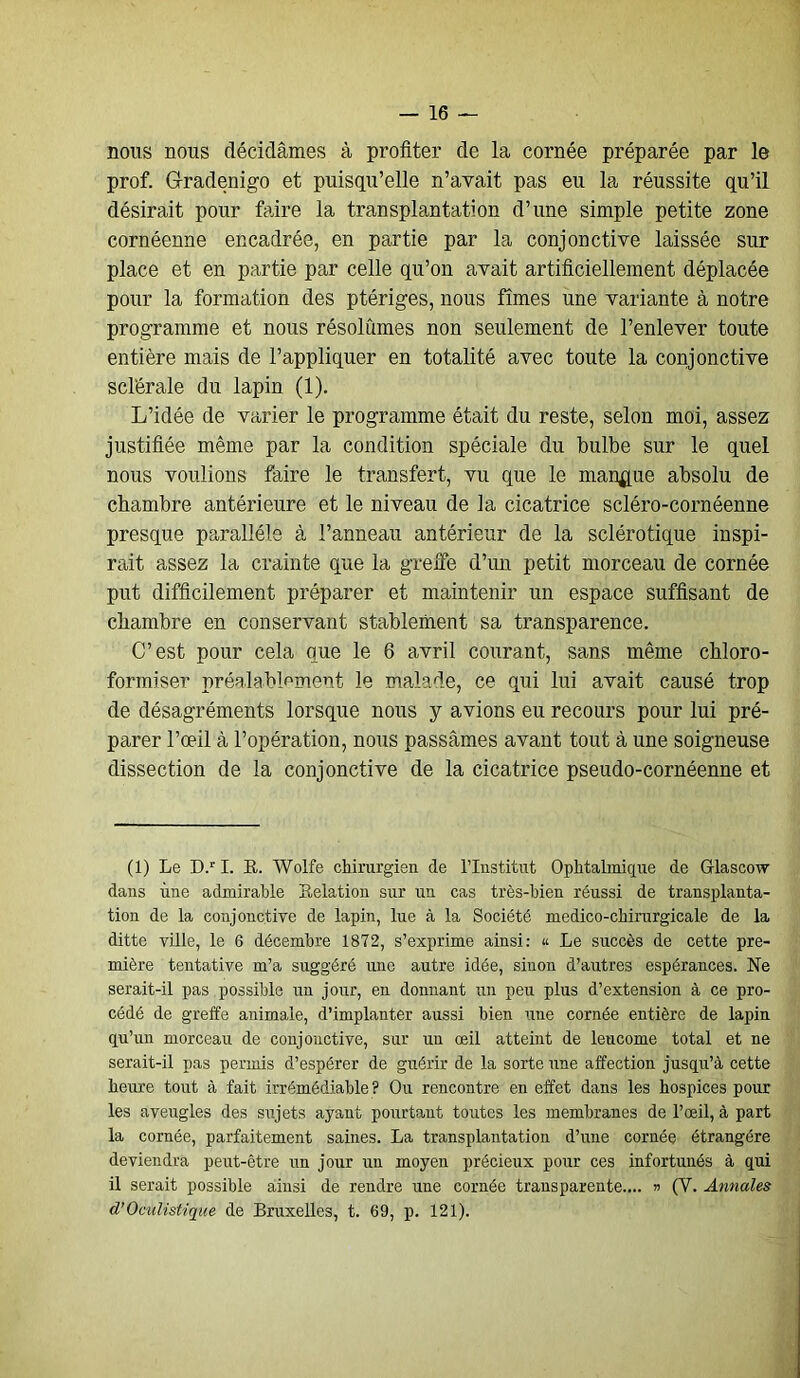 nous nous décidâmes à profiter de la cornée préparée par le prof. Gradenigo et puisqu’elle n’avait pas eu la réussite qu’il désirait pour faire la transplantation d’une simple petite zone cornéenne encadrée, en partie par la conjonctive laissée sur place et en partie par celle qu’on avait artificiellement déplacée pour la formation des ptériges, nous fîmes une variante à notre programme et nous résolûmes non seulement de l’enlever toute entière mais de l’appliquer en totalité avec toute la conjonctive sclérale du lapin (1). L’idée de varier le programme était du reste, selon moi, assez justifiée même par la condition spéciale du bulbe sur le quel nous voulions faire le transfert, vu que le manque absolu de chambre antérieure et le niveau de la cicatrice scléro-cornéenne presque parallèle à l’anneau antérieur de la sclérotique inspi- rait assez la crainte que la greffe d’un petit morceau de cornée put difficilement préparer et maintenir un espace suffisant de chambre en conservant stablement sa transparence. C’est pour cela que le 6 avril courant, sans même chloro- formiser préalablement le malade, ce qui lui avait causé trop de désagréments lorsque nous y avions eu recours pour lui pré- parer l’œil à l’opération, nous passâmes avant tout à une soigneuse dissection de la conjonctive de la cicatrice pseudo-cornéenne et (1) Le D.r I. R. Wolfe chirurgien de l’Institut Ophtalmique de Glascow dans une admirable Relation sur un cas très-bien réussi de transplanta- tion de la conjonctive de lapin, lue à la Société medico-chirurgicale de la ditte ville, le 6 décembre 1872, s’exprime ainsi: « Le succès de cette pre- mière tentative m’a suggéré une autre idée, sinon d’autres espérances. Ne serait-il pas possible un jour, en donnant un peu plus d’extension à ce pro- cédé de greffe animale, d’implanter aussi bien une cornée entière de lapin qu’un morceau de conjonctive, sur un œil atteint de leucome total et ne serait-il pas permis d’espérer de guérir de la sorte une affection jusqu’à cette heure tout à fait irrémédiable? Ou rencontre en effet dans les hospices pour les aveugles des sujets ayant pourtant toutes les membranes de l’œil, à part la cornée, parfaitement saines. La transplantation d’une cornée étrangère deviendra peut-être un jour un moyen précieux pour ces infortunés à qui il serait possible ainsi de rendre une cornée transparente.... » (Y. Annales d’Oculistique de Bruxelles, t. 69, p. 121).